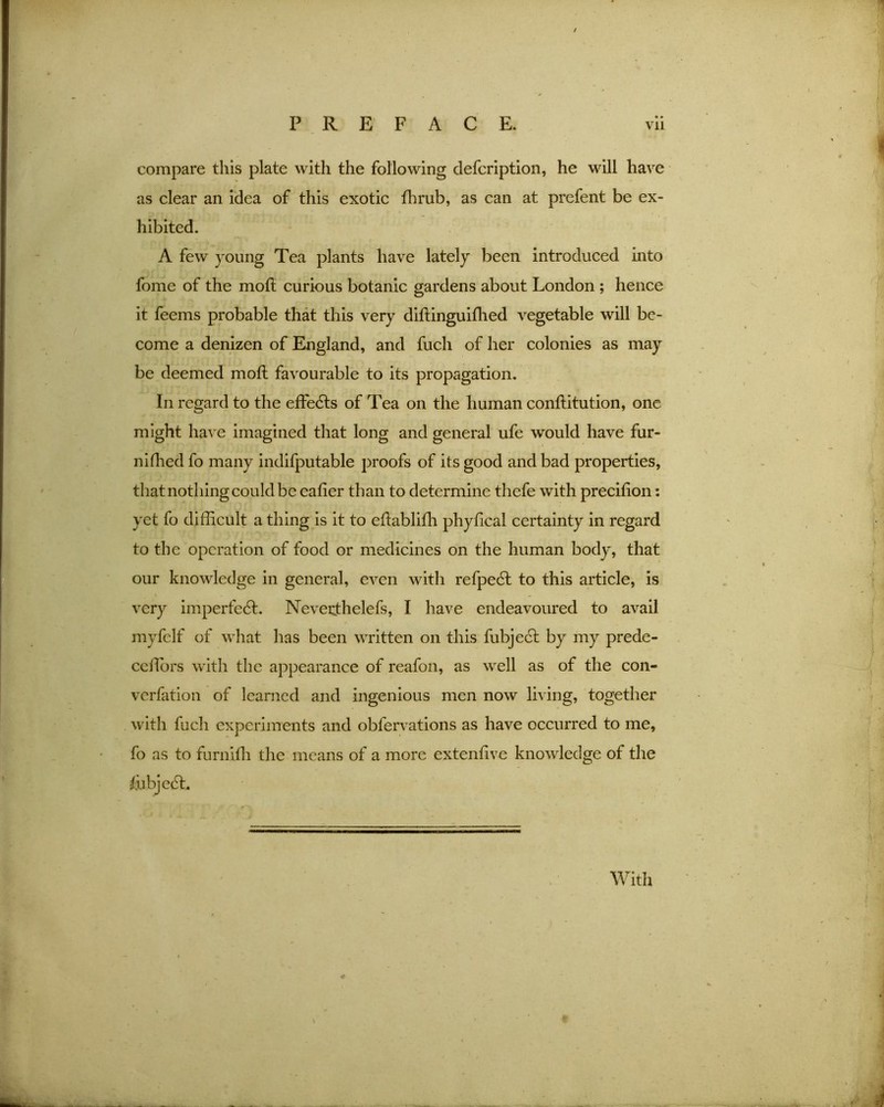compare this plate with the following defcription, he will have as clear an idea of this exotic fhrub, as can at prefent be ex- hibited. A few young Tea plants have lately been introduced into fome of the motl curious botanic gardens about London ; hence it feems probable that this very diftinguifhed vegetable will be- come a denizen of England, and fuch of her colonies as may be deemed moft favourable to its propagation. In regard to the effects of Tea on the human conftitution, one might have imagined that long and general ufe would have fur- niflied fo many indifputable proofs of its good and bad properties, that nothing could be eafier than to determine thefe with precition: yet fo difficult a thing is it to eftabliffi phyfical certainty in regard to the operation of food or medicines on the human body, that our knowledge in general, even with refpedl to this article, is very imperfedf. Neverthelefs, I have endeavoured to avail myfelf of what has been written on this fubject by my prede- cdlors with the appearance of reafon, as well as of the con- vocation of learned and ingenious men now living, together with fuch experiments and obfervations as have occurred to me, fo as to furnilh the means of a more extent!ve knowledge of the With