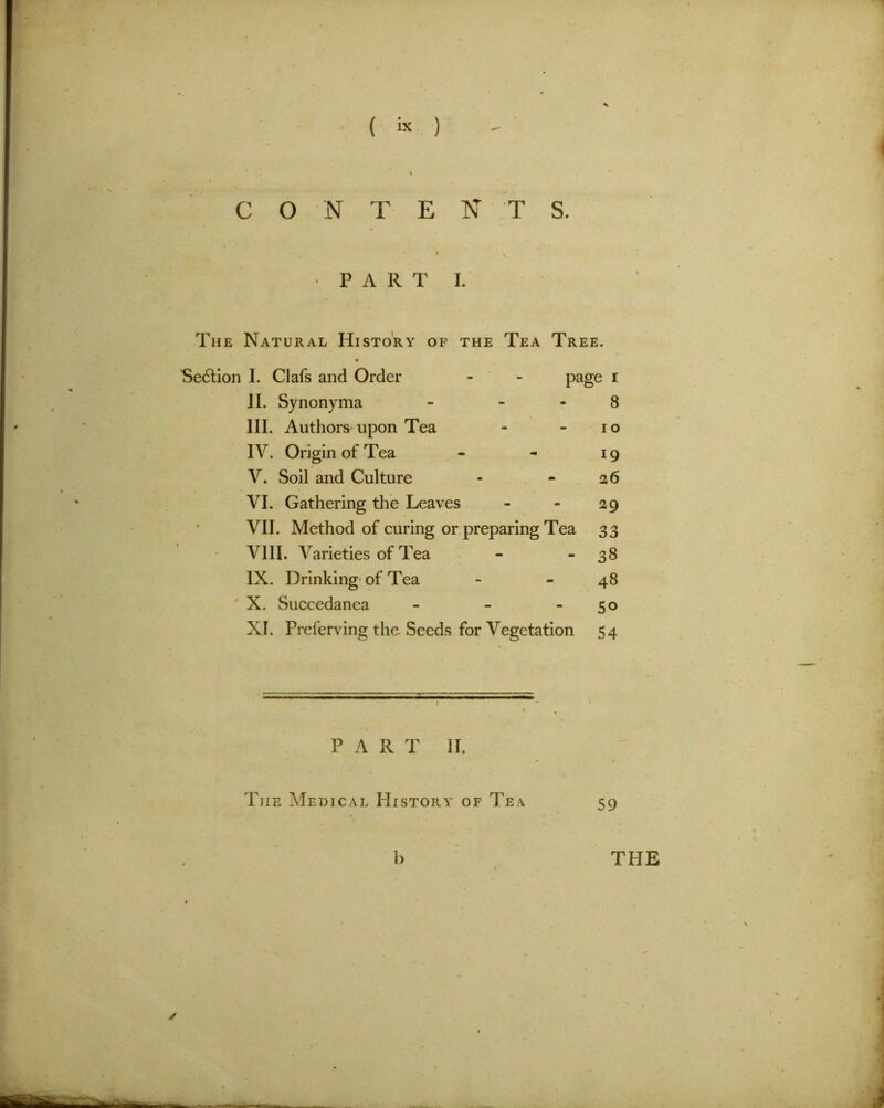 I C O N T E N T S. » • V PART I. The Natural History of the Tea Tree. * Section I. Clafs and Order - - page i II. Synonyma - 8 III. Authors upon Tea - io IV. Origin of Tea - - 19 V. Soil and Culture - - 26 VI. Gathering the Leaves - - 29 VII. Method of curing or preparing Tea 33 VIII. Varieties of Tea - - 38 IX. Drinking of Tea - - 48 X. Succedanea - - 50 XI. Preferving the Seeds for Vegetation 54 PAR T II. / > The Medical History of Tea 59 b THE /