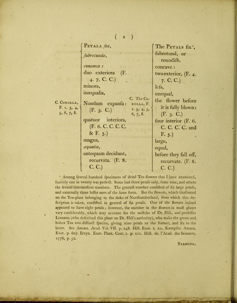 C. Corolla, F. i. 3, 4, 5> 7, 8. Pet ala /ex, fubrotunda, concava : duo exteriora 4. 7. C. C.) minora, inaequalia, Nondum expanfa: (F. 3. C.) quatuor interiora, (F. 6. C. C. C. C. 8c F. 5.) magna, cequalia, antequam decidunt, recurvata. (F. 8. • C.C.) The Petals fix', fubrotund, or roundifh. concave : two exterior, (F. 4. 7. C. C.) lefs, unequal, the flower before it is fully blown: (F. 3. C.) four interior (F. 6. C. C. C. C. and F. S-) large, equal, before they fall off, recurvate. (F. 8. C. C.) (F-- C. The Co- ROLLA, F. 1 * 3» 4» 5j 6, 7, 8. 1 Among feveral hundred fpecimens of dried Tea-flowers that I have examined, fcarcely one in twenty was perfebb Some had three petals only, fome nine, and others the feveral intermediate numbers. The greateft number conflfted of fix large petals, and externally three lefler ones of the fame form. But the flowers, which blofibmed on the Tea-plant belonging to the duke of Northumberland, from which this de- fcription is taken, conflfted in general of ftx petals. One of the flowers indeed appeared to have eight petals ; however, the number in the flowers in moft plants vary conftderably, which may account for the miftake of Dr. Hill, and profeflor Linnaeus vwho defcribed this plant on Dr. Hill’s authority), who make the green and. bohea Tea two diftinbt fpecies, giving nine petals to the former, and fix to the latter. See Amoen. Acad. Vol. VII. p.248. Hill. Exot. t. 22. Kaempfer. Amcen. Exot. p. 607. Breyn. Exot. Plant. Cent. 1. p. 111. Hift. de. 1’Acad. des Sciences, *776> P- 52. Stamina,