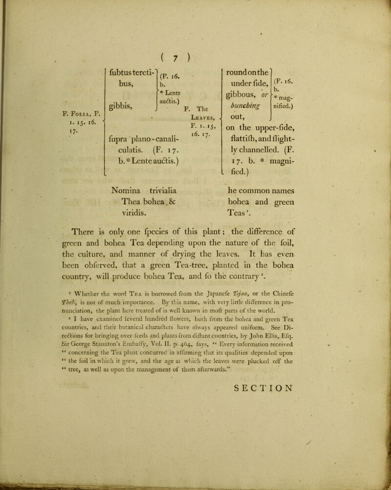 F. Folia, F. i. 15. i6. ’ fubtustereti-1 * ^r. 10. bus, b. * Lente auCtis.) fupra piano - canali- culatis. (F. 17. b.* Lente audits.) F. The Leaves, F. 1. 15, 16. 17. roundonthe under fide, gibbous, or bunching (F. 16. b. * mag- nified.) out, on the upper-fide, flattifh, and fi ight- ly channelled. (F. 17. b. * magni- . fied.) Nomina trivialia Thea bohea & viridis. he common names bohea and green Teasr. There is only one fpecles of this plant; the difference of green and bohea Tea depending upon the nature of the foil, the culture, and manner of drying the leaves. It has even been obferved, that a green Tea-tree, planted in the bohea country, will produce bohea Tea, and fo the contrary *. 1 Whether the word Tea is borrowed from the Japanefe Tsjaa, or the Chinefe <Theh, is not of much importance. By this name, with very little difference in pro- nunciation, the plant here treated of is well known in moft parts of the world. 2 I have examined feveral hundred flowers, both from the bohea and green Tea countries, and their botanical characters have always appeared uniform. See Di- rections for bringing over feeds and plants from diftant countries, by John Ellis, Efq. Sir George Staunton’s Embalfy, Vol. II. p. 464, fays, “ Every information received “ concerning the Tea plant concurred in affirming that its qualities depended upon “ the foil in.which it grew, and the age at which the leaves were plucked off the “ tree, as well as upon the management of them afterwards.” y SECTION