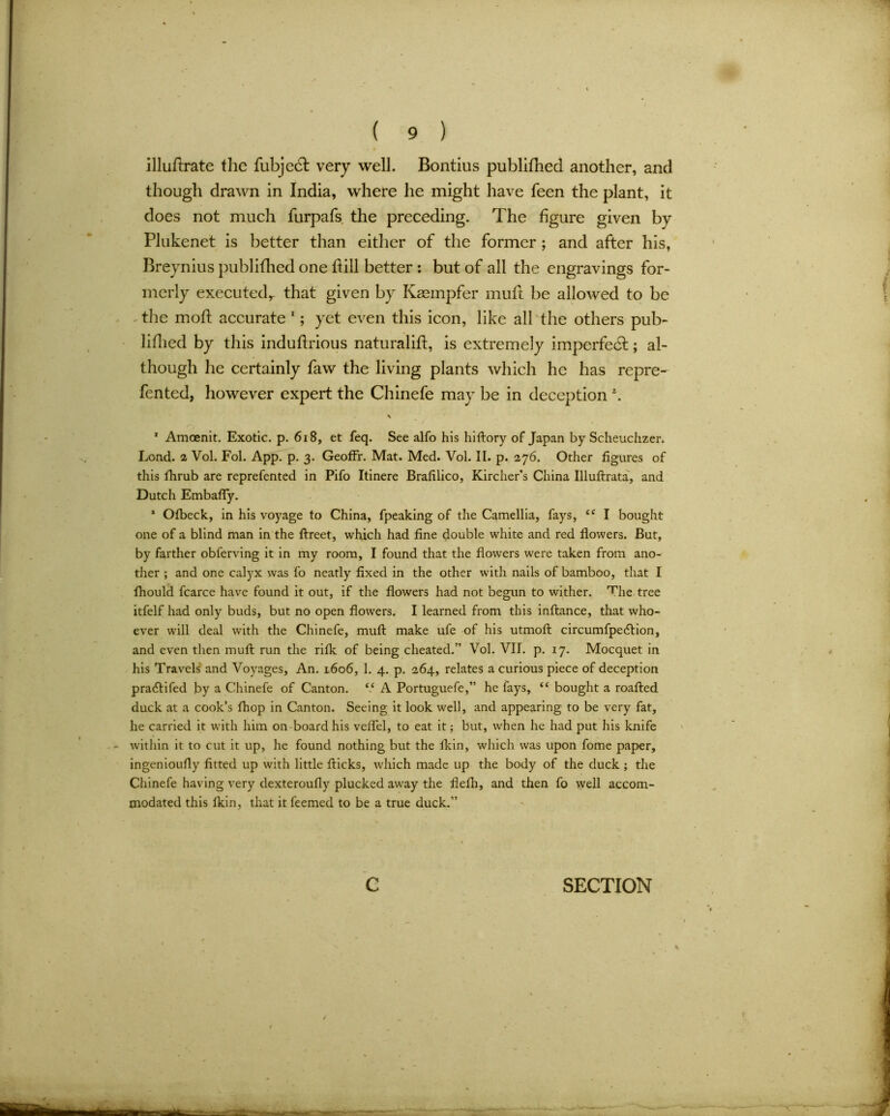 illuflrate the fubje(T very well. Bontius publifhed another, and though drawn in India, where he might have feen the plant, it does not much furpafs the preceding. The figure given by Plukenet is better than either of the former ; and after his, Breynius publifhed one hill better : but of all the engravings for- merly executed,- that given by Kaempfer muft be allowed to be the moft accurate 1; yet even this icon, like all the others pub- lifhed by this induhrious naturalift, is extremely imperfect; al- though he certainly faw the living plants which he has repre- fented, however expert the Chinefe may be in deception \ 1 Amcenit. Exotic, p. 618, et feq. See alfo his hiftory of Japan by Scheuchzer. Lond. 2 Vol. Fol. App. p. 3. Geoffr. Mat. Med. Vol. II. p. 276. Other figures of this fhrub are reprefented in Pifo Itinere Brafilico, Kircher’s China Illuftrata, and Dutch Embafly. * Olbeck, in his voyage to China, fpeaking of the Camellia, fays, <e I bought one of a blind man in the ftreet, which had fine double white and red flowers. But, by farther obferving it in my room, I found that the flowers were taken from ano- ther ; and one calyx was fo neatly fixed in the other with nails of bamboo, that I fhould fcarce have found it out, if the flowers had not begun to wither. The tree itfelf had only buds, but no open flowers. I learned from this inftance, that who- ever will deal with the Chinefe, muft make ufe of his utmoft circumfpecftion, and even then muft run the rifle of being cheated.” Vol. VII. p. 17. Mocquet in his Travels and Voyages, An. 1606, 1. 4. p. 264, relates a curious piece of deception pradtifed by a Chinefe of Canton. “ A Portuguefe,” he fays, “ bought a roafted duck at a cook’s fhop in Canton. Seeing it look well, and appearing to be very fat, he carried it with him on board his veflel, to eat it; but, when he had put his knife within it to cut it up, he found nothing but the fltin, which was upon fome paper, ingenioufly fitted up with little flicks, which made up the body of the duck ; the Chinefe having very dexteroufly plucked away the flefli, and then fo well accom- modated this fltin, that it feemed to be a true duck.”