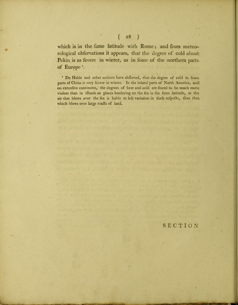 which is in the fame latitude with Rome; and from meteo- rological obfervations it appears, that the degree of cold about Pekin is as fevere in winter, as in fome of the northern parts, of Europe x. 1 Du Halde and other authors have obferved, that the degree of cold in fome. parts of China is very fevere in winter. In the inland parts of North America, and;' on extenlive continents, the degrees of heat and cold are found to be much more- violent than in iflands or places bordering on the fea in the fame latitude, as the. air that blows over the fea is liable to lefs variation in tliefe refpedls, than that which blows over large tradls of land.
