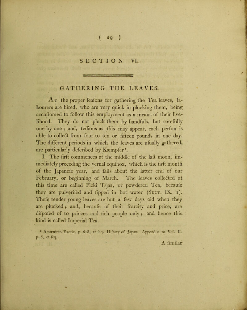 GATHERING THE LEAVES. At the proper feafons for gathering the Tea leaves, la- bourers are hired, who are very quick in plucking them, being accufiomed to follow this employment as a means of their live- lihood. They do not pluck them by handfuls, but carefully one by one ; and, tedious as this may appear, each perfon is able to collect from four to ten or fifteen Dounds in one dav. x J The different periods in which the leaves are ufually gathered, arc particularly deferibed by Kaempfer \ I. The firft commences at the middle of the Iaft moon, im- mediately preceding the vernal equinox, which is the firft month of the Japanefe year, and fails about the latter end of our February, or beginning of March. The leaves collected at this time are called Ficki Tsjaa, or powdered Tea, bccaufe they are pulverifcd and tipped in hot water (Sect. IX. i). Thefe tender young leaves are but a few days old when they are pluckedand, becaufe of their fcarcity and price, are difpofed of to princes and rich people only ; and hence this kind is called Imperial Tea. 1 Amcenitat. Exotic, p. 618, et feq. Iliftory of Japan. Appendix to VoT. II. p. 6, et feq. A fimilar
