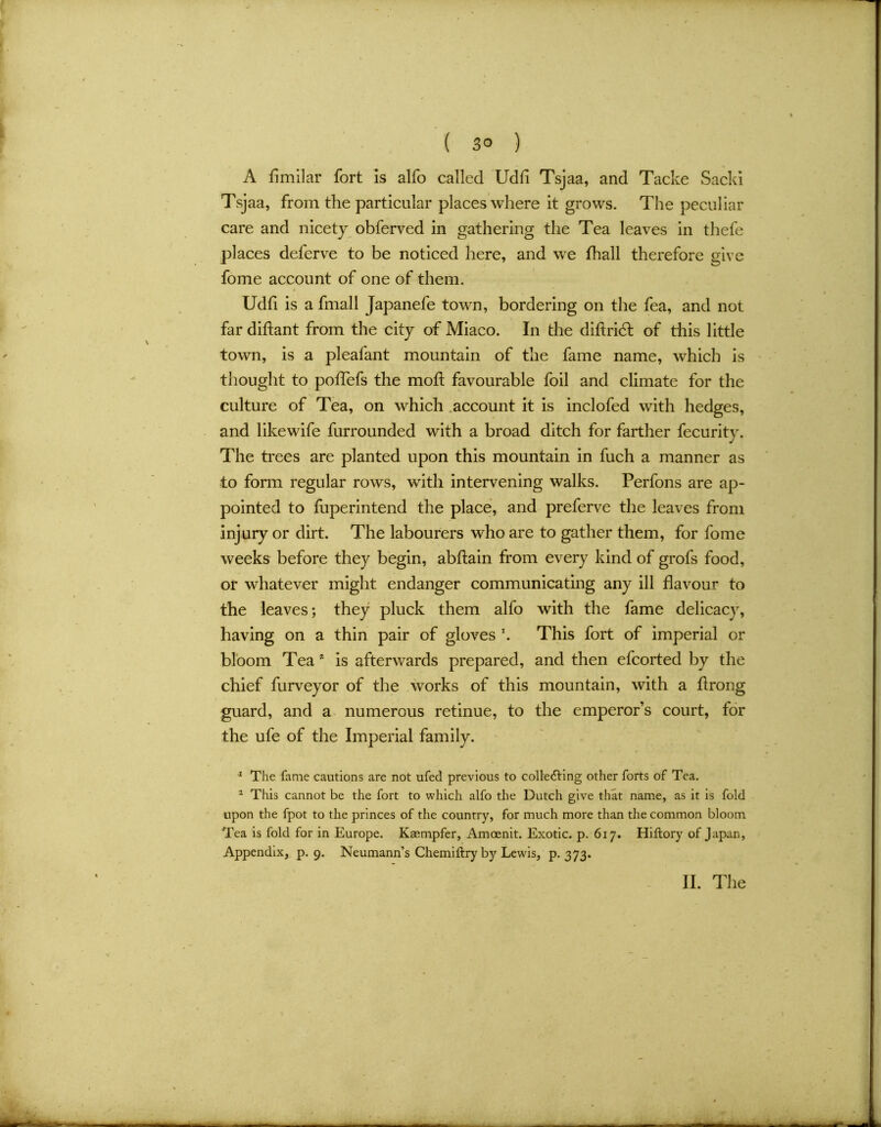 A fimilar fort Is alfo called Udfi Tsjaa, and Tacke Sacki Tsjaa, from the particular places where it grows. The peculiar care and nicety obferved in gathering the Tea leaves in thefe places deferve to be noticed here, and we fhall therefore give fome account of one of them. Udfi is a fmall Japanefe town, bordering on the fea, and not far diftant from the city of Miaco. In the didridfc of this little town, is a pleafant mountain of the fame name, which is thought to poffefs the mod: favourable foil and climate for the culture of Tea, on which account it is inclofed with hedges, and likewife furrounded with a broad ditch for farther fecurity. The trees are planted upon this mountain in fuch a manner as to form regular rows, with intervening walks. Perfons are ap- pointed to fuperintend the place, and preferve the leaves from injury or dirt. The labourers who are to gather them, for fome weeks before they begin, abftain from every kind of grofs food, or whatever might endanger communicating any ill flavour to the leaves; they pluck them alfo with the fame delicacy, having on a thin pair of gloves T. This fort of imperial or bloom Tea * is afterwards prepared, and then efcorted by the chief furveyor of the works of this mountain, with a flrong guard, and a numerous retinue, to the emperor’s court, for the ufe of the Imperial family. 1 The fame cautions are not ufed previous to collecting other forts of Tea. 2 This cannot be the fort to which alfo the Dutch give that name, as it is fold upon the fpot to the princes of the country, for much more than the common bloom Tea is fold for in Europe. Kaempfer, Amoenit. Exotic, p. 617. Hiftory of Japan, Appendix, p. 9. Neumann’s Chemiftry by Lewis, p. 373.