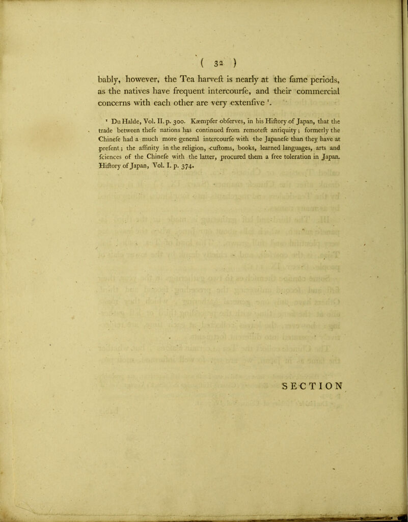 bably, however, the Tea harveft is nearly at the fame periods, as the natives have frequent intercourfe, and their commercial concerns with each other are very extenlive r. 1 DuHalde, Vol. II. p. 300. Kaempfer obferves, in hisHiftory of Japan, that the trade between thefe nations has continued from remote!! antiquity; formerly the Chinefe had a much more general intercourfe with the Japanefe than they have at prefent; the affinity in the religion, cuftoms, books, learned languages, arts and fciences of the Chinefe with the latter, procured them a free toleration in Japan* Hiftory of Japan, Vol. I. p. 374.