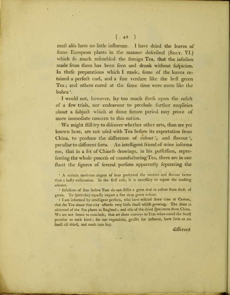 ( - 42 ) muft alfo have no little influence. I have dried the leaves of fome European plants in the manner defcribed (Sect. VI.) which fo much refembled the foreign Tea, that the infufion made from them has been feen and drunk without fufpicion. In thefe preparations which I made, fome of the leaves re- tained a perfedt curl, and a fine verdure like the befl green Tea; and others cured at the fame time were more like the bohea \ I would not, however, lay too much ftrefs upon the refult of a few7 trials, nor endeavour to preclude further enquiries about a fubjeCt which at fome future period may prove of more immediate concern to this nation. We might flill try to difcover whether other arts, than are yet known here, are not ufed with Tea before its exportation from China, to produce the difference of colour % and flavour1 * 3, peculiar to different forts. An intelligent friend of mine informs me, that in a fet of Chinefe drawings, in his pofleflion, repre- fenting the whole procefs of manufacturing Tea, there are in one flieet the figures of feveral perfons apparently feparating the 1 A certain moderate degree of heat preferved the verdure and flavour better than a hafty exficcation. In the firfi: cafe, it is neceflary to repeat the roafting oftener. 1 Infufions of fine bohea Teas do not differ a great deal in colour from thofe of green. To fpirit they equally impart a fine deep green colour. 3 I am informed by intelligent perfons, who have refided fome time at Canton, that the Tea about that city affords very little fmell whiift growing. The fame is obferved of the Tea plants in England ; and alfo of the dried fpecimens from China. We are not hence to conclude, that art alone conveys to Teas when cured the Imell peculiar to each kind ; for our vegetables, grafles for inftance, have little or no. fmell till dried, and made into hay.. different ■* J