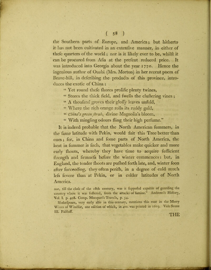 the Southern parts of Europe, and America; but hitherto it has not been cultivated in an extenflve manner, in either of thefe quarters of the world ; nor is it likely ever to be, whilft it can be procured from Afia at the prefent reduced price, it was introduced into Georgia about the year 1770. Hence the ingenious author of Ouabi (Mrs. Morton) in her recent poem of Beave-hill, in defcribing the products of this province, intro- duces the exotic of China : 44 Yet round thefe fhores prolific plenty twines, 44 Stores the thick held, and fwells the cluttering vines ; 44 A thoufand groves their glofly leaves unfold, 44 Where the rich orange rolls its ruddy gold, 44 China s green J)j)ub, divine Magnolia’s bloom, 44 With mingling odours fling their high perfume.” It is indeed probable that the North American hummers, in the fame latitude with Pekin, would fuit this Tree better than ours ; for, in China and fome parts of North America, the heat in fummer is fuch, that vegetables make quicker and more early fhoots, whereby they have time to acquire fufflcient flrength and hrmnefs before the winter commences: but, in England, the tender fhoots are pufhed forth late, and, winter foon after fucceeding, they often perilb, in a degree of cold much lefs fevere than at Pekin, or in colder latitudes of North America. nor, till the clofe of the r8th century, was it fuppofed capable of guarding the country where it was foitered, from the attacks of famine.” Andrews’s Hiltory, Voh I. p. 408. Comp. Mocquet’s Travels, p. 54. Shakefpeare, very early alfo in this century, mentions this root in the Merry Wives of Windfor, one edition of which, in 4to. was printed in 1619. Vide Scene III. FalfiafF, THE