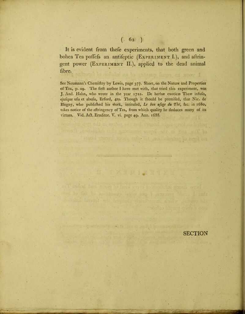 (• 6a ) It is evident from thefe experiments, that both green and bohea Tea pofTefs an antifeptic (Experiment I.), and aftrin- gent power (Experiment II.), applied to the dead animal fibre. See Neumann’s Chemiftry by Lewis, page 377. Short, on the Nature and Properties of Tea, p. 29. The firft author I have met with, that tried this experiment, was J. And. Hahn, who wrote in the year 1722. De herb® exotic® The® infufo, ejufque ufu et abufu, Erford, 4to. Though it fhould be premifed, that Nic. de Blegny, who publifhed his work, intituled, Le bon ufage du <Thei See. in 1680, takes notice of the aftringency of Tea, from which quality he deduces many of its virtues. Vid. A6t. Eruditor. V. vi. page 49. Ann. 1638. \