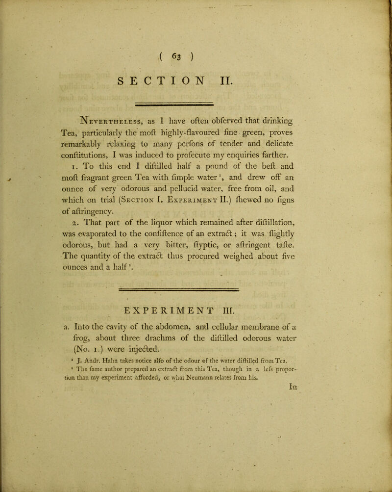 SECTION II. Nevertheless, as I have often obferved that drinking Tea, particularly the moft highly-flavoured fine green, proves remarkably relaxing to many perfons of tender and delicate conftitutions, I was induced to profecute my enquiries farther. 1. To this end I diftilled half a pound of the beft and moft fragrant green Tea with fimple water % and drew off an ounce of very odorous and pellucid water, free from oil, and which on trial (Section I, Experiment II.) fhewed no figns of aftringency. 2. That part of the liquor which remained after diftillation, was evaporated to the confiftence of an extract; it was fiightly odorous, but had a very bitter, ftyptic, or aftringent tafte. The quantity of the extract thus procured weighed about five ounces and a half2. EXPERIMENT III. a. Into the cavity of the abdomen, and cellular membrane of a frog, about three drachms of the diftilled odorous water (No. i.) were injected. 1 J. Andr. Hahn takes notice alfo of the odour of the water diftilled from Tea. 1 The fame author prepared an extract from this Tea, though in a lcfs propor- tion than my experiment afforded, or what Neumann relates from his. In