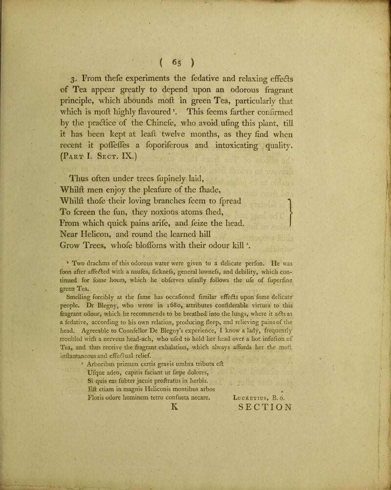 3. From thefe experiments the fedative and relaxing effects of Tea appear greatly to depend upon an odorous fragrant principle, which abounds mod: in green Tea, particularly that which is mod: highly davoured *. This feems farther confirmed by the practice of the Chincfe, who avoid udng this plant, till it has been kept at lead: twelve months, as they find when recent it podTefTes a foporiferous and intoxicating quality. (Part I. Sect. IX.) Thus often under trees fupinely laid, Whilft men enjoy the pleafure of the fhade, Whilft thofe their loving branches feem to fpread To fcreen the fun, they noxious atoms died, From which quick pains arife, and feize the head. Near Helicon, and round the learned hill Grow Trees, whofe blodoms with their odour kill \ 1 Two drachms of this odorous water were given to a delicate perfon. He was foon after affedted with a naufea, ficknefs, general lownefs, and debility, which con- tinued for fome hours, which he obferves ufually follows the ufe of fuperfine green Tea. Smelling forcibly at the fame has occafioned fimilar effedts upon fome delicate people. Dr Blegny, who wrote in 1680, attributes conftderable virtues to this fragrant odour, which he recommends to be breathed into the lungs, where it adts as a fedative, according to his own relation, producing deep, and relieving pains of the head. Agreeable to Counfellor De Blegny’s experience, I know a lady, frequently troubled with a nervous head-ach, who ufed to hold her head over a hot infuhon of Tea, and thus receive the fragrant exhalation, which always affords her the moft. inftantaneous and effectual relief. 2 Arboribus primum certis gravis umbra tributa eft Ufque adeo, capitis faciant ut fsepe dolores. Si quis eas fubter jacuit proftratus in lierbis. Eft etiam in magnis Heliconis montibus arbos Floris odore hominem tetro confueta necare. Lucretius, B. 6. K .SECTION