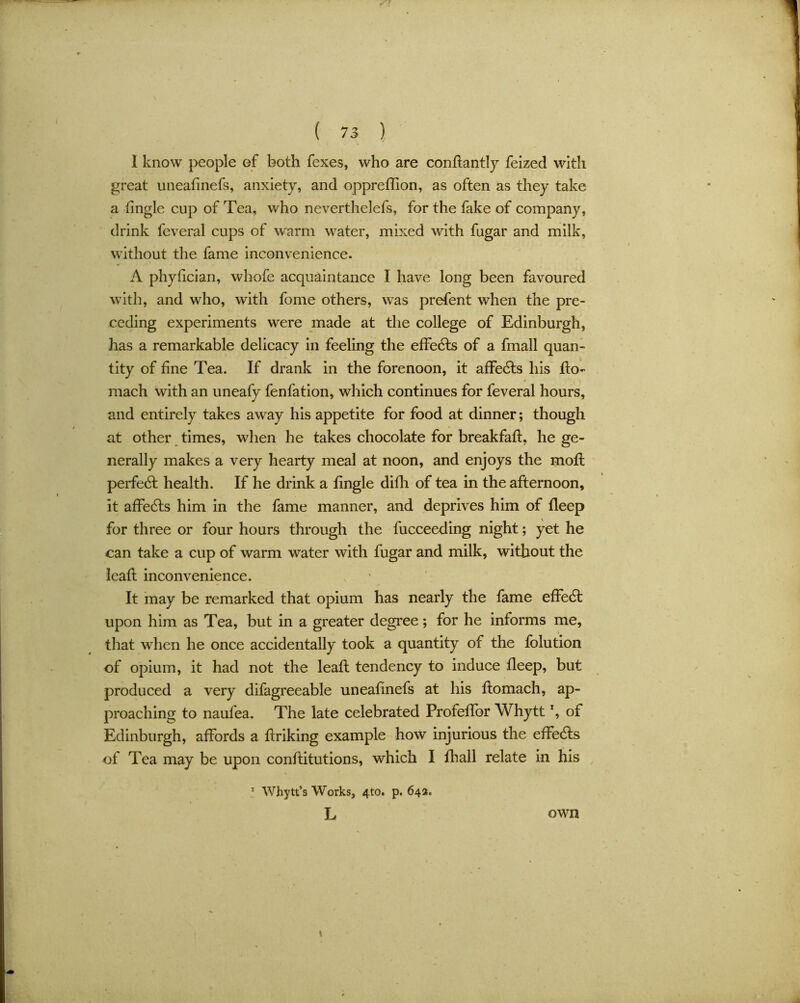 ( 7 3 ) 1 know people of both fexes, who are condantly feized with great uneafinefs, anxiety, and oppreffion, as often as they take a tingle cup of Tea, who neverthelefs, for the fake of company, drink feveral cups of warm water, mixed with fugar and milk, without the fame inconvenience. A phytician, whofe acquaintance I have long been favoured with, and who, with fome others, was prefent when the pre- ceding experiments were made at the college of Edinburgh, has a remarkable delicacy in feeling the effects of a fmall quan- tity of fine Tea. If drank in the forenoon, it affe6ts his do- mach with an uneafy fenfation, which continues for feveral hours, and entirely takes away his appetite for food at dinner; though at other times, when he takes chocolate for breakfad, he ge- nerally makes a very hearty meal at noon, and enjoys the mod: perfect health. If he drink a fingle difli of tea in the afternoon, it affecds him in the fame manner, and deprives him of fleep for three or four hours through the fucceeding night; yet he can take a cup of warm water with fugar and milk, without the lead inconvenience. It may be remarked that opium has nearly the fame effect upon him as Tea, but in a greater degree; for he informs me, that when he once accidentally took a quantity of the folution of opium, it had not the lead tendency to induce deep, but produced a very difagreeable uneadnefs at his domach, ap- proaching to naufea. The late celebrated Profedbr Whyttx, of Edinburgh, affords a driking example how injurious the effecds of Tea may be upon conditutions, which I diall relate in his 1 Whytt’s Works, 4to. p. 642. L 1 own