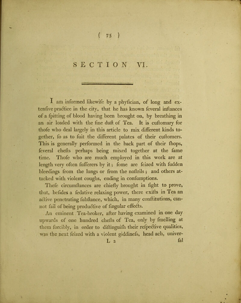 SECTION VI. I am informed likewife by a phyfician, of long and ex- tenfive practice in the city, that he has known feveral inflances of a fpitting of blood having been brought on, by breathing in an air loaded with the fine duft of Tea. It is cuftomary for thofe who deal largely in this article to mix different kinds to- gether, fo as to fuit the different palates of their cuftomers. This is generally performed in the back part of their fhops, feveral chefts perhaps being mixed together at the fame time. Thofe who are much employed in this work are at length very often fufferers by it; fome are feized with fudden bleedings from the lungs or from the noftrils ; and others at- tacked with violent coughs, ending in confumptions. Thefe circumftances are chiefly brought in fight to prove, that, behdes a fedative relaxing power, there exifls in Tea an active penetrating fubflance, which, in many conflitutions, can- not fail of being productive of lingular effects. An eminent Tea-broker, after having examined in one day upwards of one hundred chefts of Tea, only by fmelling at them forcibly, in order to diftinguifh their refpeCtive qualities, was the next feized with a violent giddinefs, head ach, univer- L 2 fal