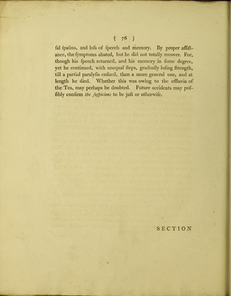 fal Ipafms, and lofs of fpeech and memory. By proper afflft- ance, the fymptoms abated, but he did not totally recover. For, though his fpeech returned, and his memory in fome degree, yet he continued, with unequal fteps, gradually lofing flrength, till a partial paralyfis enfued, then a more general one, and at length he died. Whether this was owing to the effluvia of the Tea, may perhaps be doubted. Future accidents may pof- libly confirm the fufpicions to be juft or other wife.