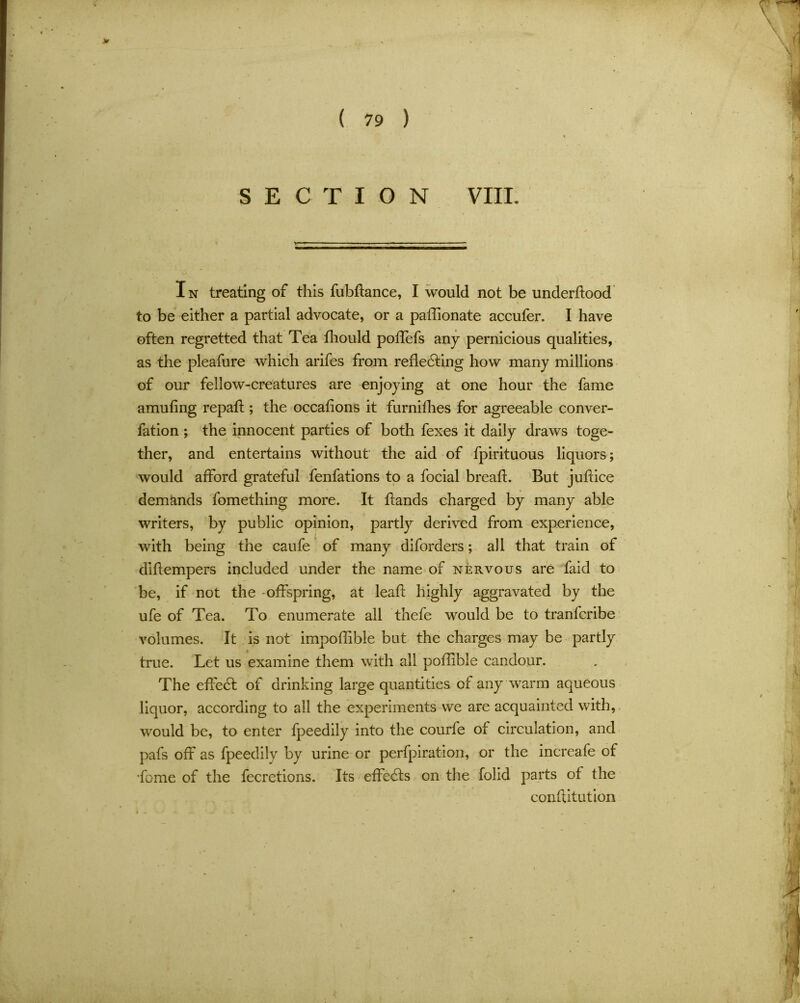 In treating of this fubftance, I would not be underftood to be either a partial advocate, or a paffionate accufer. I have often regretted that Tea fhould poffefs any pernicious qualities, as the pleafure which arifes from reflecting how many millions of our fellow-creatures are enjoying at one hour the fame amufing repafl; the occafions it furnifhes for agreeable conver- fation ; the innocent parties of both fexes it daily draws toge- ther, and entertains without the aid of fpirituous liquors; would afford grateful fenfations to a focial breafl. But juftice demands fomething more. It hands charged by many able writers, by public opinion, partly derived from experience, with being the caufe of many diforders; all that train of dihempers included under the name of nervous are faid to be, if not the -offspring, at leafl highly aggravated by the ufe of Tea. To enumerate all thefe would be to tranfcribe volumes. It is not impoffible but the charges may be partly true. Let us examine them with all poflible candour. The effeCt of drinking large quantities of any warm aqueous liquor, according to all the experiments we are acquainted with, would be, to enter fpeedily into the courfe of circulation, and pafs off as fpeedily by urine or perfpiration, or the increafe of •feme of the fecretions. Its effeCts on the folid parts of the conflitution