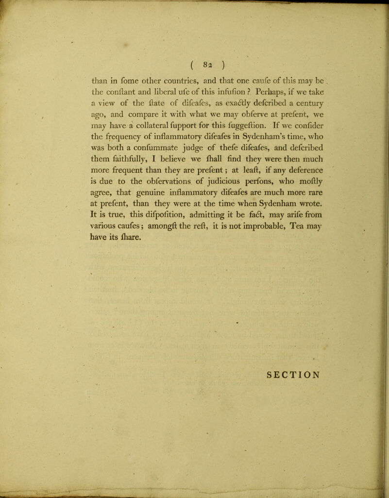 / * - ( 8» ) than in fome other countries, and that one caufe of this may be the conftant and liberal ule of this infufion ? Perhaps, if we take a view of the ftate of difeafes, as exactly defcribed a century ago, and compare it with what we may obferve at prefent, we may have a collateral fupport for this fugged:ion. If we confider the frequency of inflammatory difeafes in Sydenham’s time, who was both a confummate judge of thefe difeafes, and defcribed them faithfully, I believe we fhall find they were then much more frequent than they are prefent; at leaft, if any deference is due to the obfervations of judicious perfons, who mofily agree, that genuine inflammatory difeafes are much more rare at prefent, than they were at the time when Sydenham wrote. It is true, this difpofition, admitting it be fadf, may arife from various caufes; amongft the reft, it is not improbable, Tea may have its fhare.