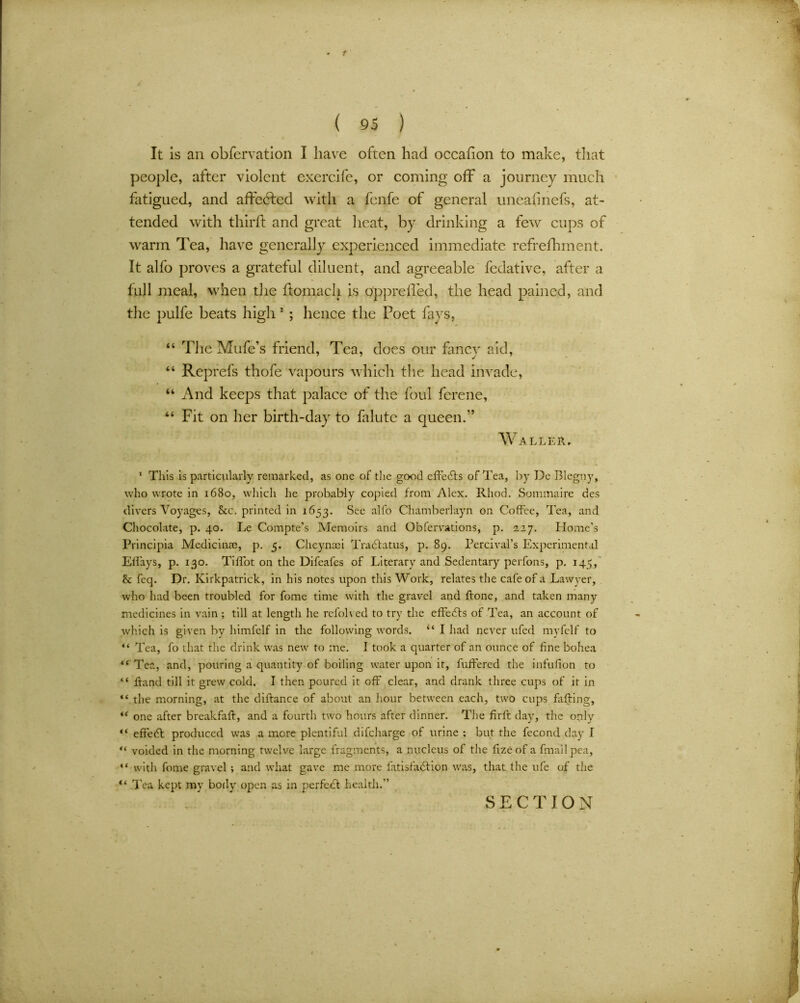 1 ( 95 ) It is an obfervation I have often had occahon to make, that people, after violent exercife, or coming off a journey much fatigued, and affected with a fcnfe of general uneatinefs, at- tended with third: and great heat, by drinking a few cups of warm Tea, have generally experienced immediate refrefhment. It alfo proves a grateful diluent, and agreeable fedative, after a full meal, when the ftomach is oppreffed, the head pained, and the pulfe beats high 1 * * * 5 & ; hence the Poet fays, “ The Mufe’s friend, Tea, does our fancy aid, “ Reprefs thofe vapours which the head invade, “ And keeps that palace of the foul ferene, “ Fit on her birth-day to dilute a queen.” Waller, 1 This is particularly remarked, as one of the good effects of Tea, by Do Blegny, who wrote in 1680, which he probably copied from Alex. Rhod. Sommaire des divers Voyages, See. printed in 1653. See alfo Chamberlayn on Coffee, Tea, and Chocolate, p. 40. Le Compte’s Memoirs and Gbfervations, p. 227. Home’s Principia Medicinae, p. 5. Cheyncci Tra(flatus, p. 89. Percival’s Experimental Effays, p. 130. Tiffot on the Difeafes of Literary and Sedentary perfons, p. 145, & feq. Dr. Kirkpatrick, in his notes upon this Work, relates the cafe of a Lawyer, who had been troubled for fome time with the gravel and ftone, and taken many medicines in vain ; till at length he refoH ed to try the effects of Tea, an account of which is given by himfelf in the following words. “ I had never ufed myfelf to “ Tea, fo that the drink was new to me. I took a quarter of an ounce of fine bohea “ Tea, and, pouring a quantity of boiling water upon it, fuffered the infufion to “ ftand till it grew cold, I then poured it off clear, and drank three cups of it in “ the morning, at the diftance of about an hour between each, two cups faffing, “ one after breakfaff, and a fourth two hours after dinner. The firff day, the only “ effect produced was a more plentiful difeharge of urine ; but the fecond day 1 “ voided in the morning twelve large fragments, a nucleus of the lize of a final 1 pea, “ with fome gravel ; and what gave me more fatisfadfion was, that the ufe of the “ Tea kept my body open as in perfect health.”