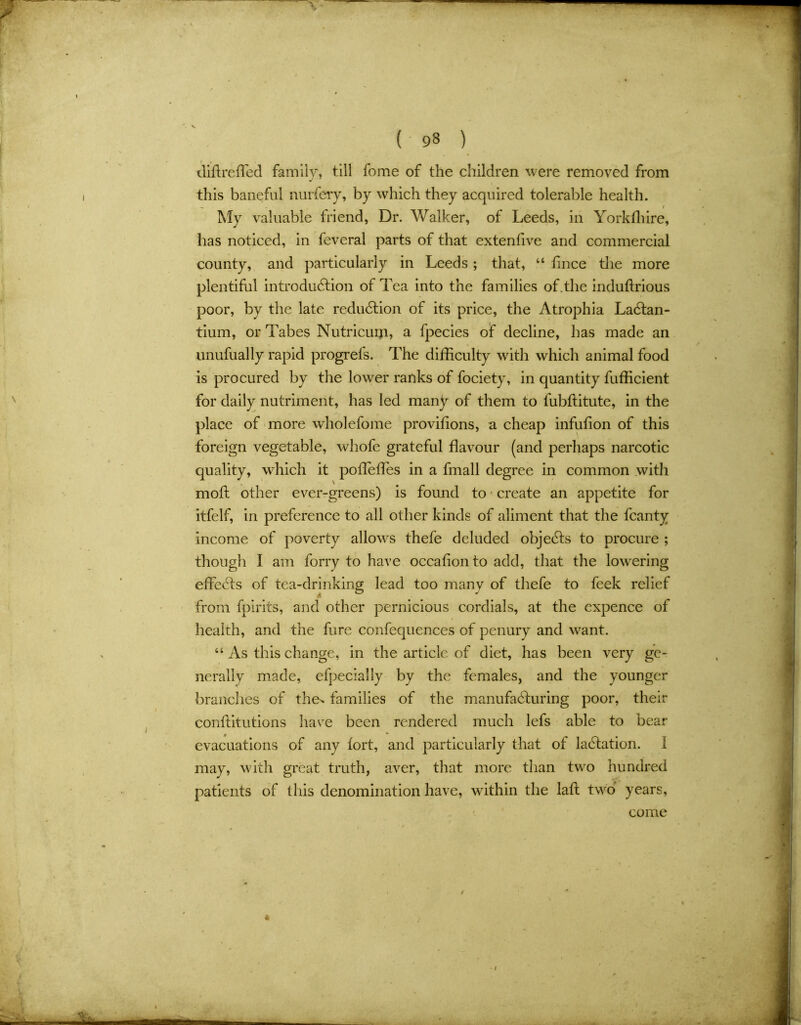 difire fled family, till fome of the children were removed from this baneful nurfery, by which they acquired tolerable health. My valuable friend, Dr. Walker, of Leeds, in Yorkffiire, has noticed, in feveral parts of that extenfive and commercial county, and particularly in Leeds ; that, “ fince the more plentiful introduction of Tea into the families of.the induflrious poor, by the late reduction of its price, the Atrophia LaCtan- tium, or Tabes Nutricum, a fpecies of decline, has made an unufually rapid progrels. The difficulty with which animal food is procured by the low^er ranks of fociety, in quantity fufficient for daily nutriment, has led many of them to fubftitute, in the place of more wholefome provifions, a cheap infufion of this foreign vegetable, whofe grateful flavour (and perhaps narcotic quality, which it pofleffes in a fmall degree in common with molt other ever-greens) is found to create an appetite for itfelf, in preference to all other kinds of aliment that the fcanty income of poverty allows thefe deluded objeCts to procure ; though I am forry to have occafion to add, that the lowering effeCfs of tea-drinking lead too many of thefe to feek relief from fpirits, and other pernicious cordials, at the expence of health, and the fure confequences of penury and want. “ As this change, in the article of diet, has been very ge- nerally made, efpecially by the females, and the younger brandies of the^ families of the manufacturing poor, their conititutions have been rendered much lefs able to bear evacuations of any tort, and particularly that of laCtation. I may, with great truth, aver, that more than two hundred patients of this denomination have, within the lafl two years, come