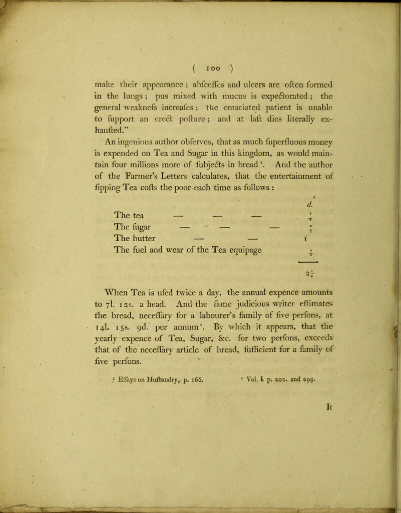 make their appearance ; abfceffes and ulcers are often formed in the lungs ; pus mixed with mucus is expectorated ; the general weaknefs increafes ; the emaciated patient is unable to fupport an eredt pofiure; and at laft dies literally ex- hauftedf’ An ingenious author obferves, that as much fuperfluous money is expended on Tea and Sugar in this kingdom, as would main- tain four millions more of fubjedts in bread k And the author of the Farmer’s Letters calculates, that the entertainment of lipping Tea cofts the poor each time as follows : The tea — — — The fugar — — The butter — — The fuel and wear of the Tea equipage x T St When Tea is ufed twice a day, the annual expence amounts to 7I. 12s. ahead. And the fame judicious writer eflimates the bread, neceffary for a labourer’s family of five perfons, at 14I. 15s. qd. per annum2. By which it appears, that the yearly expence of Tea, Sugar, &c. for two perfons, exceeds that of the neceflary article of bread, fufficient for a family of five perfons. j Effays on Huibandry, p. 166. 2 Vol. 1. p. 202. and 299.