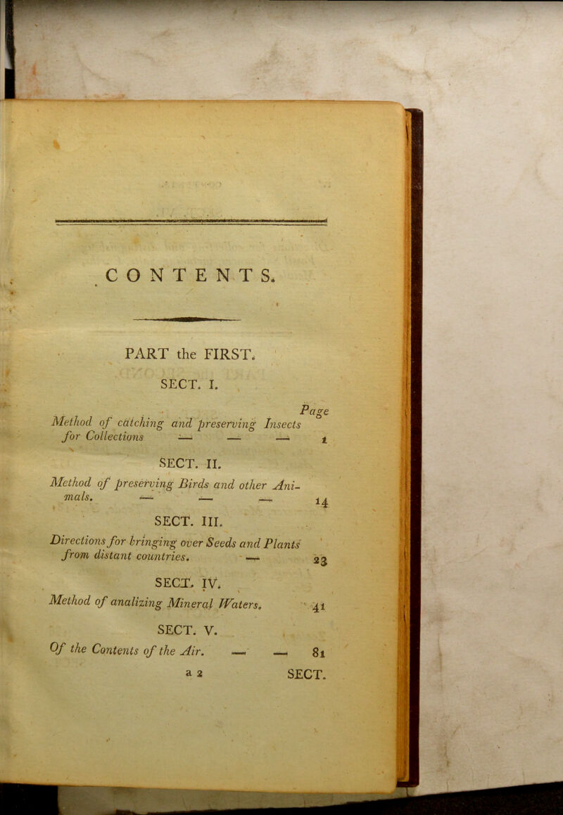 CONTENTS, PART the FIRST, SECT. I. Page Method of caiching and preserving Insects for Collectiojis -—■ —- —44 SECT. II. Method of preserving Birds and other AnU mals. —- ‘ SECT. III. Directions for bringing over Seeds and Plants from distant countries. - 14 23 SECT. IV* * > Method of analizing Mineral IVaiers, ' M SECT. V. Of the Contents of the Air, —- 8i