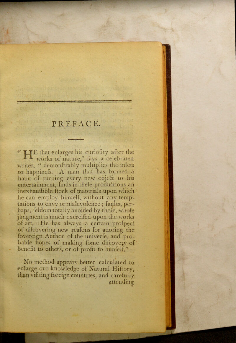 «n.rr,ni^.,,;,i , «^'■■.■;;g!!Sg!■ PREFACE. «■ i .. ->% ^ * I TJTE that enlarges his curiofity after the • works of nature,” fays a celebrated writer, “ denionftrably multiplies the inlets to happinefs. A man that has formed a habit of turning every new obje6l to his entertainment,.finds in thefe produftions an inexhaufiible ftock of materials upon which he can employ himfelf, without any temp- tations to envy or malevolence ; faults, per- haps, feldom totally avoided by thoie, v/hofe judgment is much exercifed upon the works of art. He has always a certain prolpecl of difcovering new reafons for adoring the fovereign Author of the univerfe, and pro- bable hopes of making fome difcoveiiy of' benefit to others, or of profit to himfelf.” No method appears belter calculated to enlarge our knowledge of Natural Hiftory, tham vifiting foreign countries, and carefully attending