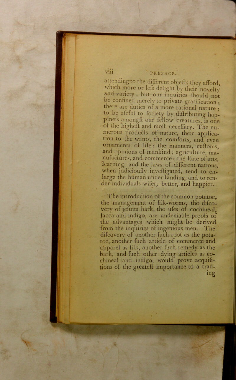 attending^to the different objeas.tliey afford, which rnore or lefs delight by their novelty and variety ; but our inquiries fliould.not be confined merely to private gratification ; there are duties of a more rational nature ; to be ufeful to fociety by diflributing hapl pinefs amongfi. our fellow creatures, is one of the higheft and moff neceffary. The nu- merous produds of nature, their applica- tion to the wants, the comforts, and even ornaments of life ; the manners, cuftoms, and opinions of mankind ; agriculture, ma- nufablures, and commerce; the date of arts, learning, and the laws of different nations, when judicioufly invedigated, tend to en- large the human underftanding, and to ren- der individuals wifer, better, and happier. The introdudlion of the common potatoe, the management of filk-worms, the difco- very of jefuits bark, the ufes of cochineal, lacca and indigo, are undeniable proofs of the advantages which might be derived from the inquiries of ingenious men. The difcovery of another fuch root as the pota- toe, another fuch article of commerce and ajaparel as filk, another fuch remedy as the bark, and fuch other dying articles as co- chineal and indigo, would prove acquifi- tioas of the greatell importance to a trad-