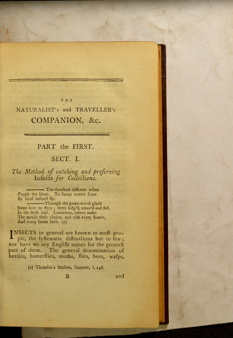 THE NATURALIST’S and TRAVELLER’S COMPANION, &c. PART the FIRST. ; SECT. I. The Method of catching and preferving Infers ybr Collections. - ■ - Ten thoufand different tribes People the blaze. To funny waters fome By fatal inllinft fly. “Through the green-wood glade Some love to ftray ; there lodg’d, amus’d and fed. In the frefh leaf. Luxurious, others make The meads their choice, and vilit every flower. And every lateht herb, (c) TNSECTS in general are known to moft peo- pie, the fyftematic diftin6Iions but to few; nor have we any Englifh names for the greateft part of them. The general denomination of beetles, butterflies, moths, flies, bees, wafps, (a) Thomfon’s Seafons, Summer, 1. 246. B and