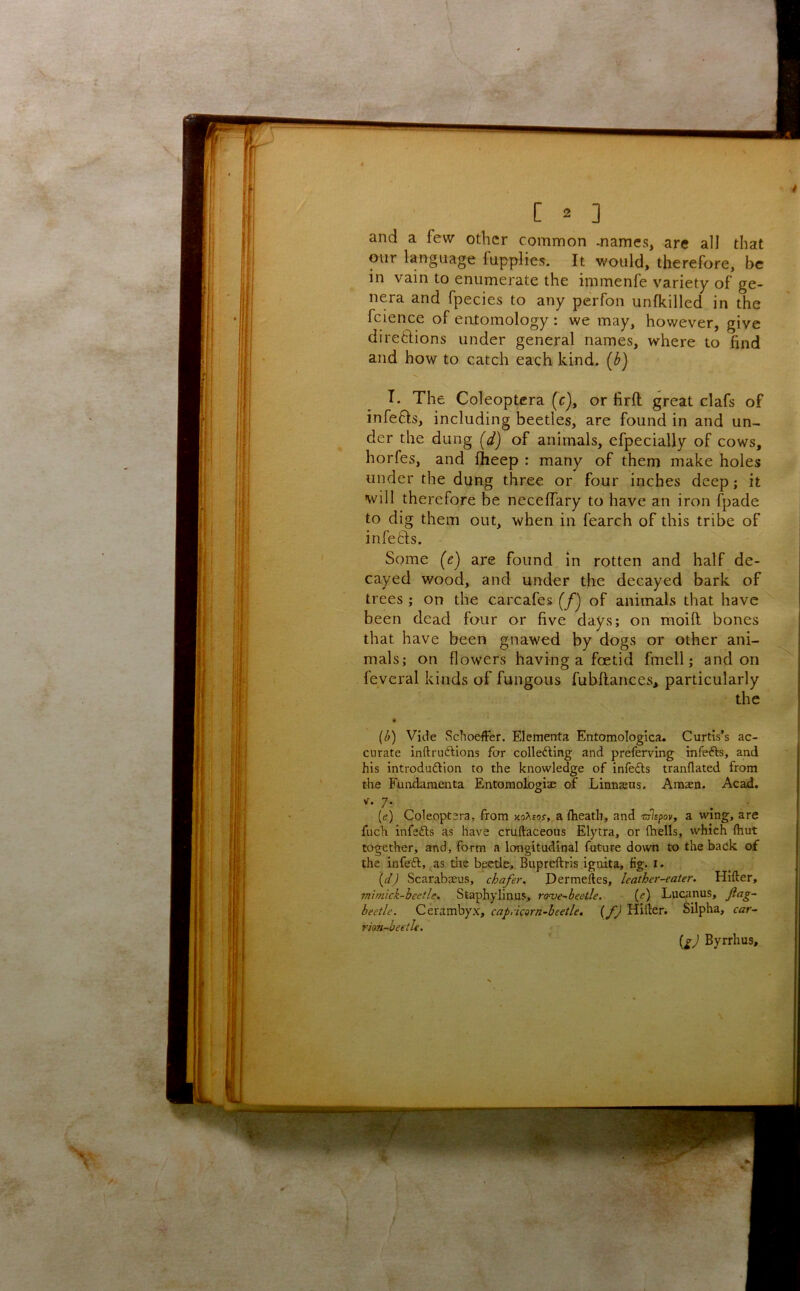 and a few other common -names, are all that our language fupplies. It would, therefore, be in vain to enumerate the immenfe variety of ge- nera and fpecies to any perfon unfkilled in the fcience of entomology : we may, however, give diregions under general names, where to find and how to catch each kind, [b) I. The Coleoptcra (c), or lirft great clafs of infefls, including beetles, are found in and un- der the dung [d) of animals, efpecially of cows, horfes, and fheep : many of them make holes under the dung three or four inches deep; it will therefore be neceffary to have an iron fpade to dig them out, when in fearch of this tribe of infers. Some (e) are found in rotten and half de- cayed wood, and under the decayed bark of trees ; on the carcafes (/j of animals that have been dead four or five days; on moifl bones that have been gnawed by dogs or other ani- mals; on flowers having a foetid fmell; and on feveral kinds of fungous fubftances, particularly the [b) Vide Schoeffer. Elementa Entomologica. Curtis’s ac- curate inftrudtions for collefting and preferving infefts, and his introduftion to the knowledge of infedls tranflated from the Fundamenta Entomologiae of Lirniasns. Amaen. Acad. V. 7. [e) Coleoptcra, from KoXsor, a (heath, and 'cjlspoy, a wing, are fuch infefts as have cruftaceous Elytra, or (hells, vyhich (hut together, and, form a longitudinal future down to the back of the infeft, ^as tlie beetle, Bupreftris ignita, fig. i. (^7 Scarabteus, chafer, Dermeftes, leather-eater. Hifter, ?nimick-heetle. Staphylinus, roaje-heetle. (e) Luctmus, fag- beetle. Cerambyx, capricorn-beetle, (fj Hifter. Silpha, car- rion-beetle. iiJ Byrrhus,