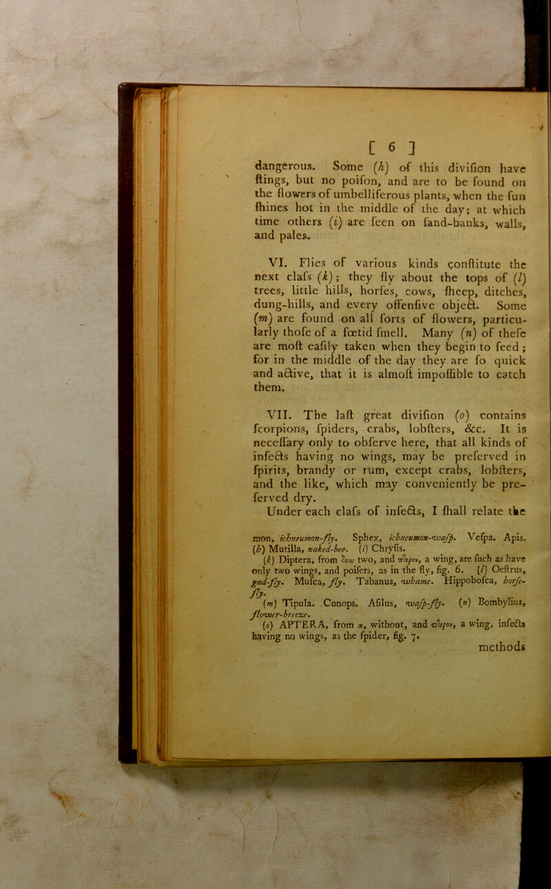 V'. ‘ fV ; ■ V V^’ --3?- ‘ i [ 6 ] dangerous. Some {h) of this divifion have ftings, but no poifon, and are to be found on the flowers of umbelliferous plants, when the fun Ihines hot in the middle of the day; at which time others (i) are feen on fand-banks, walls, and pales. VI. FI ies of various kinds conflitute the next clafs {k); they fly about the tops of (/) trees, little hills, horfes, cows, fheep, ditches, dung-hills, and every offenfive objeft. Some (m) are found on all forts of flowers, particu- larly thofe of a foetid fmell. Many (n) of thefc are moft: eafily taken when they begin to feed; for in the middle of the day they are fo quick and aflive, that it is almoft impoflible to catch them. VII. The laft great divifion (o) contains fcorpions, fpiders, crabs, lobfters, &c. It is neceffary only to obferve here, that all kinds of infefts having no wings, may be preferved in fpirits, brandy or rum, except crabs, lobfters, and the like, which may conveniently be pre- ferved dry. Under each clafs of infefls, I fhall relate tke mon, khneumon-fly. Sphex, ichneumon-nuafp. Velpa. Apis. {h) Mutilla, naked-bee. {/) Chryfis. \k) Diptera, from ^vu two, and T^spov, a wing, are fuch as have only two wings, and poifers, as in the fly, fig. 6. (/} Oeftrus, gad-fly. Mufea, Tabanus, Hippobofea, horfe~ {m) Tlpula. Conops. Afilus, ^wafp-fly. (») Bombylius, flonoer-hreeze. (o) AFTER A, from a, without, and zjhpov, a wing, infefts having no wings, as the fpider, fig. 7, methods