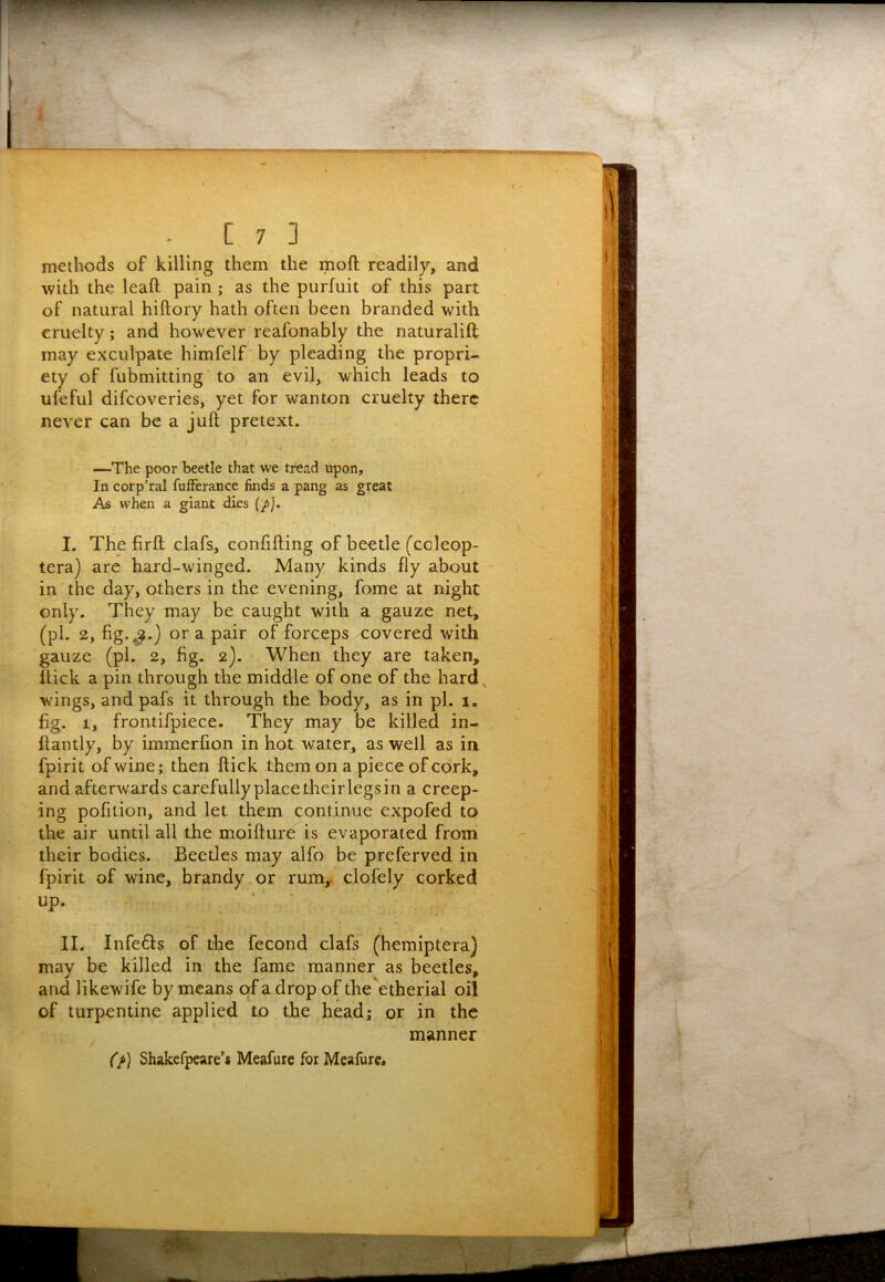 methods of killing them the moft readily, and with the leaft pain ; as the purfuit of this part of natural hiftory hath often been branded with cruelty; and however reafonably the naturalift; may exculpate himfelf by pleading the propri- ety of fubmitting'to an evil, which leads to ufeful difcoveries, yet for wanton cruelty there never can be a juft pretext. —The poor beetle that we tread upon. In corp’ral fufferance finds a pang as great As when a giant dies {/J. I. The firft clafs, confifting of beetle (coleop- tera) are hard-winged. Many kinds fly about in the day, others in the evening, fome at night only. They may be caught with a gauze net, (pi. 2, fig.^.) or a pair of forceps covered with gauze (pi. 2, fig. 2). When they are taken, flick a pin through the middle of one of the hard, wings, and pafs it through the body, as in pi. 1, fig. 1, frontifpiece. They may be killed in- ftantly, by immerfion in hot water, as well as in fpirit of wine; then ftick them on a piece of cork, and afterwards carefullyplacetheirlegsin a creep- ing pofition, and let them continue expofed to the air until all the moifture is evaporated from their bodies. Beetles may alfo be preferved in fpirit of wine, brandy or rum,, clofely corked up. > II. Infe6ls of the fecond clafs (hemiptera) may be killed in the fame manner as beetles, and likewife by means of a drop of the etherial oil of turpentine applied to the head; or in the manner (f) Shakefpeare’# Meafure for Meafure,