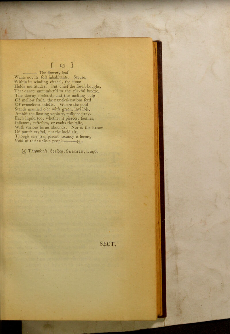 The flowery leaf Wants not its foft inhabitants. Secure, Within its winding citadel, the ftone Holds multitudes. But chief the foreft-boughs. That dance unnumber’d to the playful breeze. The downy orchard, and the melting pulp Of mellow fruit, the namelefs nations feed Of evanefeent infedls. W here the pool Stands mantled o’er with green, inviflble, Amidft the floating verdure, millions ftray. £ach liquid too, whether it pierces, foothes. Inflames, refreflies, or exalts the tafte. With various forms abounds. Nor is the ftream Of pureft cryftal, nor the lucid air. Though one tranfparent vacancy it feems. Void of their unfeen people (^). Thomfon’s Seafons, Summer, 1. 296.