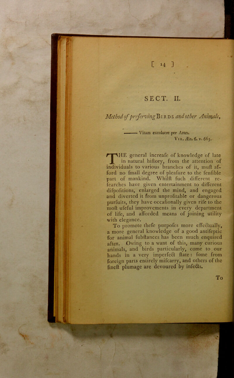 ft SECT. II. Method of preferving Birds and other Animalsy Vitam excoluere per Artes. ViR. Mn. 6, V. 663. • The general increafe of knowledge of late in natural hiftory, from the attention of individuals to various branches of it, mull af- ford no fmall degree of pleafure to the fenfible part of mankind. Whilft fuch different re- learches have given entertainment to different difpofitions, enlarged the mind, and engaged and diverted it from unprofitable or dangerous purfuits, they have occafionally given rife to the moft ufcful improvements in every department of life, and afforded means of joining utility with elegance. To promote thefe purpofes more effeHually, a more general knowledge of a good antifeptic for animal fubftances has been much enquired after. Owing to a want of this, many curious animals, and birds particularly, come to our hands in a very imperfeH ftate: fome from foreign parts entirely mifearry, and others of the fineft plumage are devoured by infe6ts. To