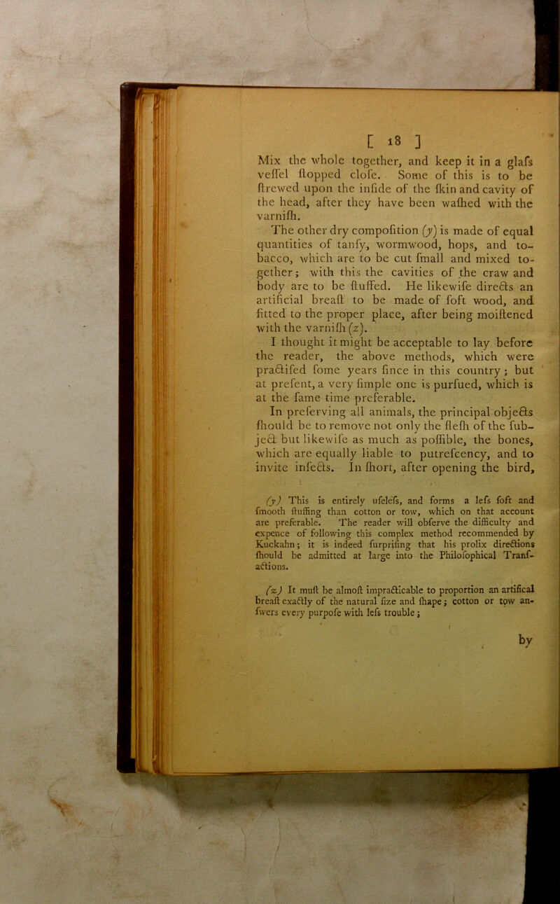 Mix the ^\^hole together, and keep it in a glafs veffel flopped dole. Some of this is to be flrewed upon the infide of the fl^in and cavity of the head, after they have been wafhed with the varnifh. The other dry compofition (jy) is made of equal quantities of tanfy, wormwood, hops, and to- bacco, which are to be cut fmall and mixed to- gether j with this the cavities of the craw and body are to be fluffed. He likewife dire6ls an artificial bread to be made of foft wood, and fitted to the proper place, after being moiflened with the varnifli (z). I thought it might be acceptable to lay before the reader, the above methods, which were pra6lifed fome years fince in this country; but ‘ at prefent, a very fimple one is purfued, which is at the fame time preferable. In preferving all animals, the principal objefls fhoiild be to remove not only the flefh of the fub- je6i but likewife as much as poffible, the bones, which are equally liable to putrefcency, and to invite infefls. In fhort, after opening the bird. /yj This is entirely ufelefs, and forms a lefs foft and fmooth fluffing than cotton or tow, which on that account are preferable. The reader will obferve the difficulty and expence of following this complex method recommended by Kuckahn; it is indeed furprifing that his prolix direftions Ihould be admitted at large into the Philofophical Tranf- aftions. t (‘z.) It mull be almoft imprafticable to proportion an artifical breaft exadlly of the natural fize and ftiape; cotton or tpw an- Avers every purpofe witli lefs trouble j