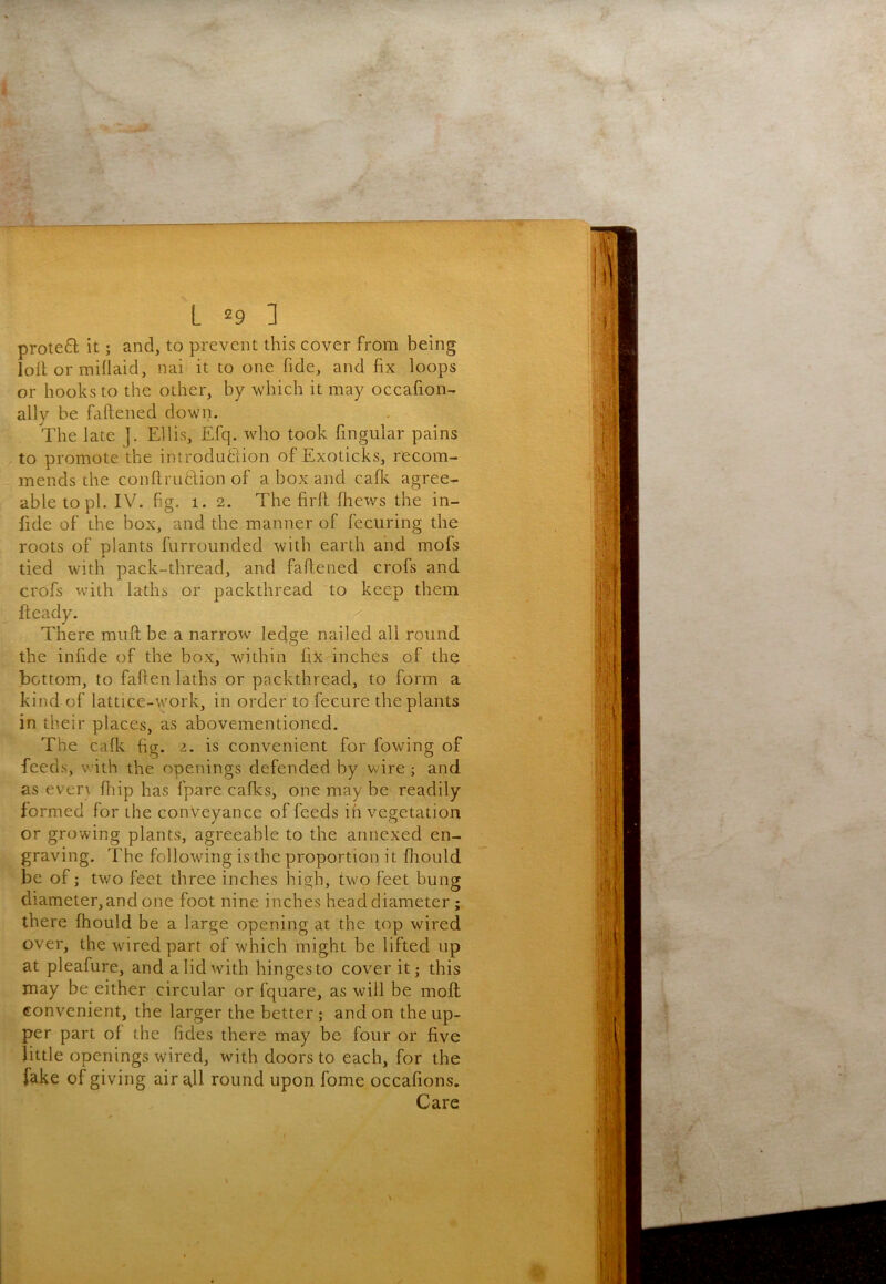 protefl it; and, to prevent this cover from being loll or miflaid, nai it to one fide, and fix loops or hooks to the other, by which it may occafion- ally be faftened down. The late |. Ellis, Efq. who took fingular pains to promote the introdublion of Exoticks, recom- mends the conflrutlion of a box and cafic agree- able topi. IV. fig. 1. 2. The firfl fliexvs the in- fide of the box, and the manner of fecuring the roots of plants furrounded with earth and mofs tied with pack-thread, and faffened crofs and crofs with laths or packthread to keep them fteady. x There miift be a narrow ledge nailed all round the infide of the box, within fix inches of the bottom, to faften laths or packthread, to form a kind of lattice-work, in order to fecure the plants in their places, as abovementioned. The caflc fig. 2. is convenient for fowing of feeds, with the openings defended by wire ; and as evert fliip has fpare cafks, one may be readily formed for the conveyance of feeds in vegetation or growing plants, agreeable to the annexed en- graving. The following is the proportion it fliould be of; two feet three inches high, two feet bung diameter,and one foot nine inches head diameter ; there fhould be a large opening at the top wired over, the wired part of which might be lifted up at pleafure, and a lid with hinges to cover it; this may be either circular or fquare, as will be mofl convenient, the larger the better ; and on the up- per part of the fides there may be four or five little openings wired, with doors to each, for the Jake of giving air all round upon fome occafions. Care \