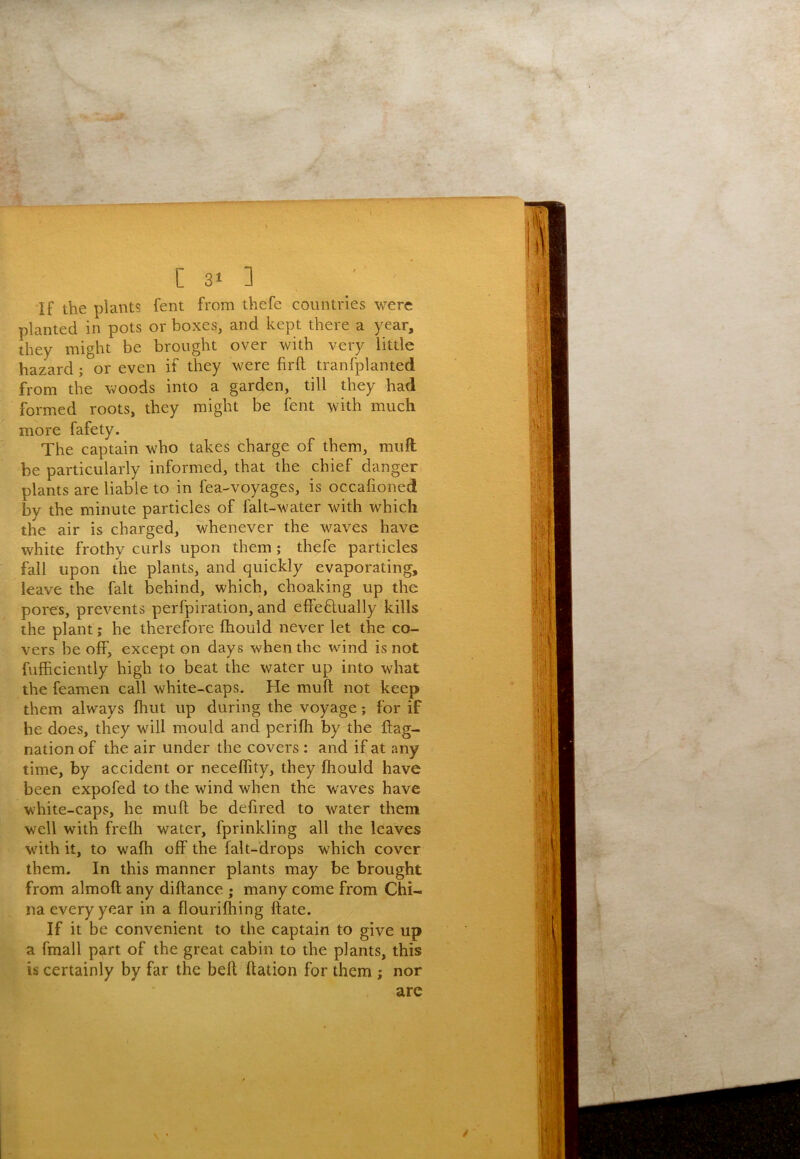If the plants fent from thefe countries were planted in pots or boxes, and kept there a year, they might be brought over with very little hazard; or even if they were firft tranfplanted from the woods into a garden, till they had formed roots, they might be fent with much more fafety. The captain who takes charge of them, muft be particularly informed, that the chief danger plants are liable to in fea-voyages, is occalioned by the minute particles of falt-water with which the air is charged, whenever the waves have white frothy curls upon them; thefe particles fall upon the plants, and quickly evaporating, leave the fait behind, which, choaking up the pores, prevents perfpiration, and effeflually kills the plant; he therefore fhould never let the co- vers be off, except on days when the wind is not fufficiently high to beat the water up into what the feamen call white-caps. He muft not keep them always fhut up during the voyage; for if he does, they will mould and perifti by the ftag- nation of the air under the covers : and if at any time, by accident or neceflity, they fhould have been expofed to the wind when the waves have white-caps, he muft be defired to water them well with frefli water, fprinkling all the leaves wdth it, to wafti off the falt-drops which cover them. In this manner plants may be brought from almoft any diftance ; many come from Chi- na every year in a flouriftiing ftate. If it be convenient to the captain to give up a fmall part of the great cabin to the plants, this is certainly by far the belt ftation for them ; nor are