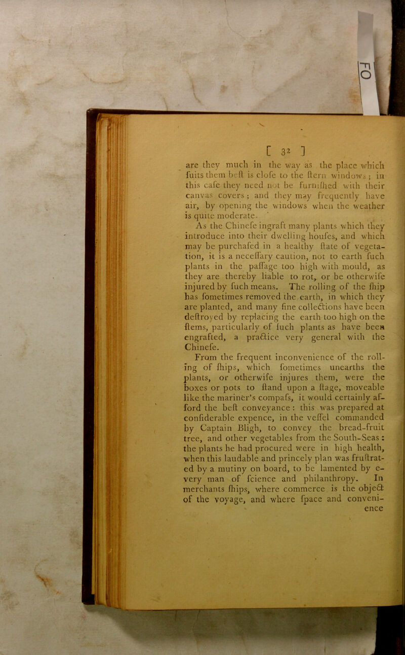 are they much in the way as the place which fuits them bell is clofe to the ftern window^; in this cafe they need not be furniihed with their canvas covers; and they may frequently have air, by opening the windows when the weather is quite moderate. As the Chinefe ingraft many plants which they introduce into their dwelling hotifes, and which may be purchafed in a healthy flate of vegeta- tion, it is a necelfary caution, not to earth fuch plants in the pafTage too high with mould, as they are thereby liable to rot,, or be otherwife injured by fuch means. The rolling of the fhip has fometimes removed the earth, in which they are planted, and many fine collections have been deftroyed by replacing the earth too high on the ftems, particularly of luch plants as have been engrafted, a praftice very general with the Chinefe. From the frequent inconvenience of the roll- ing of fhips, which fometimes unearths the plants, or otherwife injures . them, were the boxes or pots to hand upon a Itage, moveable like the mariner’s compafs, it would certainly af- ford the beft conveyance : this was prepared at confiderable expence, in the vefTel commanded by Captain Bligh, to convey. the bread-fruit tree, and other vegetables from the South-Seas ; the plants he had procured were in high health, when this laudable and princely plan was fruftrat- ed by a mutiny on board, to be lamented by e- very man of fcience and philanthropy. In merchants fhips, where commerce is the objeQ: of the voyage, and where fpace and conveni- ence