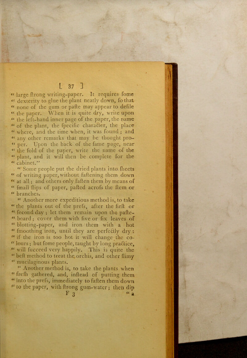 « large ftrong writing-paper. It requires fomc dexterity to glue the plant neatly down, fo that  none of the gum or pafte may appear to defile the paper. When it is quite dry, write upon “ the left-hand inner page of the paper, the name of the plant, the fpecific charafter, the place “ where, and the time when, it w^as found ; and ‘‘ any other remarks that may be thought pro- per. Upon the back of the fame page, near the fold of the paper, write the name of the plant, and it wdll then be complete for the cabinet.” Some people put the dried plants into flieets of writing paper, without fallening them down at all; and others only fallen them by means of fmall flips of paper, palled acrofs the Hem or branches. Another more expeditious method is, to take “ the plants out of the prefs, after the firfl. or “ fecond day ; let them remain upon the pafte- board; cover them with five or fix leaves of blotting-paper, and iron them with a hot fmoothing iron, until they are perfectly dry : if the iron is too hot it will change the co- lours; but fome people, taught by long pradlice, will fucceed very happily. .This is quite the ‘‘ bell method to treat the.orchis, and other flimy mucilaginous plants. “ Another method is, to take the plants when “ frefli gathered, and, inflead of putting them “ into the prefs, immediately to faften them down to the paper, withftrong gum-water; then dip F 3 a