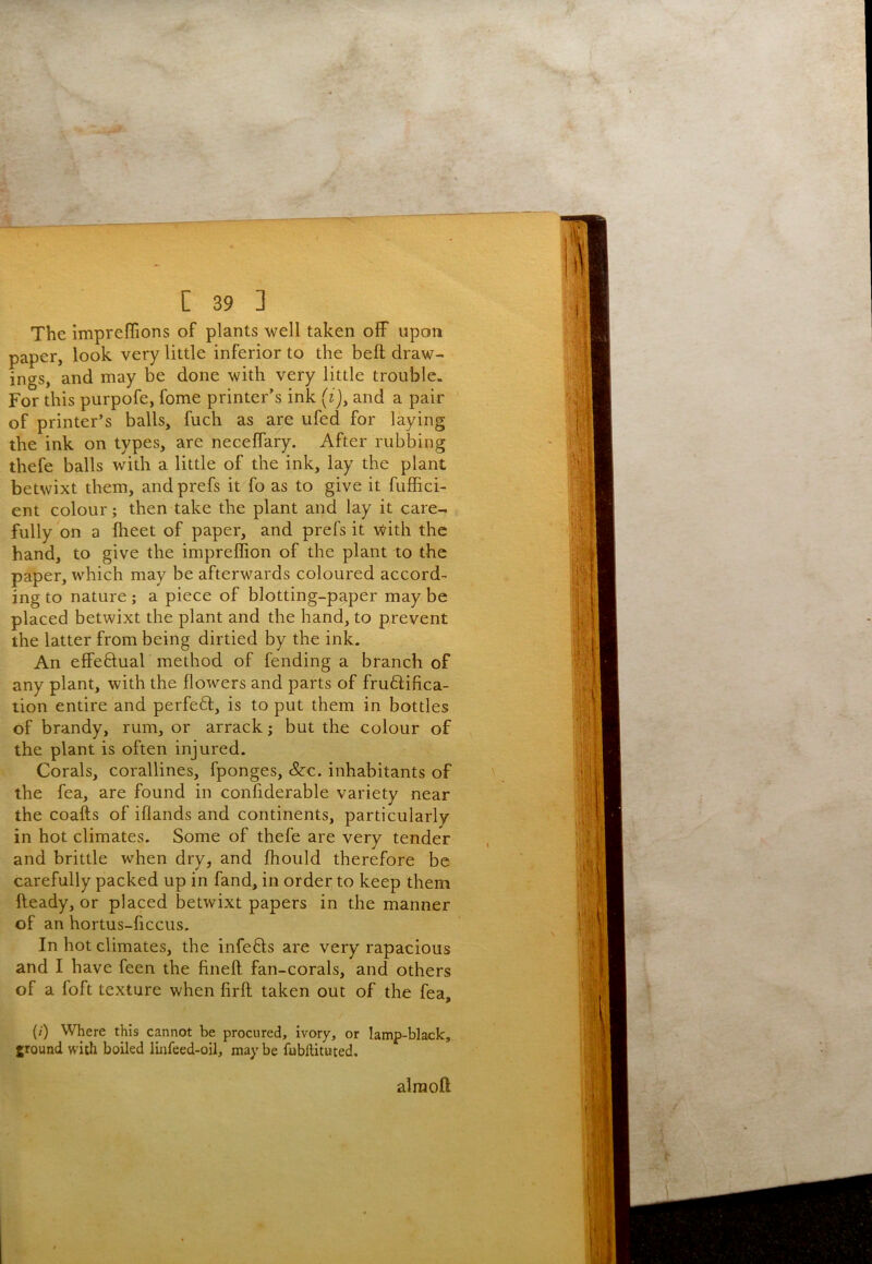 The impreffions of plants well taken off upon paper, look very little inferior to the bell draw- ings, and may be done with very little trouble. For this purpofe, fome printer’s ink j, and a pair of printer’s balls, fuch as are ufed for laying the ink on types, are neceffary. After rubbing thefe balls with a little of the ink, lay the plant betwixt them, and prefs it fo as to give it fuffici- ent colour; then take the plant and lay it care- fully on a Iheet of paper, and prefs it with the hand, to give the impreffion of the plant to the paper, which may be afterwards coloured accord- ing to nature ; a piece of blotting-paper may be placed betwixt the plant and the hand, to prevent the latter from being dirtied by the ink. An effeftual method of fending a branch of any plant, with the flowers and parts of fru6lifica- tion entire and perfeft, is to put them in bottles of brandy, rum, or arrack; but the colour of the plant is often injured. Corals, corallines, fponges, &c. inhabitants of the fea, are found in conliderable variety near the coafts of iflands and continents, particularly in hot climates. Some of thefe are very tender and brittle when dry, and fliould therefore be carefully packed up in fand, in order; to keep them fteady, or placed betwixt papers in the manner of an hortus-ficcus. In hot climates, the infefts are very rapacious and I have feen the fineft fan-corals, and others of a foft texture when firft taken out of the fea, {/■) Where this cannot be procured, ivory, or lamp-black, ground with boiled linfeed-oil, may be fubftituted. alraoft