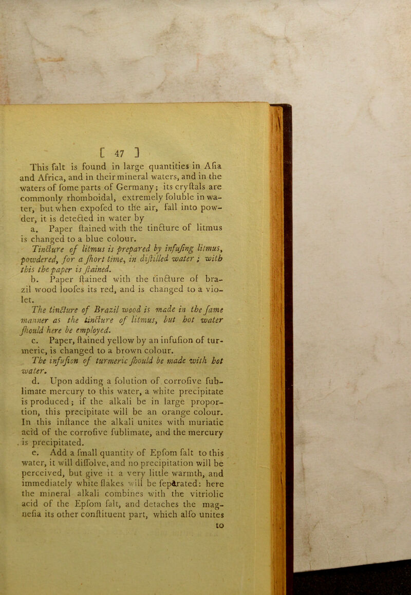 This fait is found in large quantities in Afia and Africa, and in their mineral waters, and in the waters of fome parts of Germany; its cryftals are commonly rhomboidal, extremely foluble in wa- ter, but when expofed to the air, fall into pow- der, it is detefted in water by a. Paper ftained with the tinfture of litmus is changed to a blue colour. TinBure of litmus is prepared by infufng litmus^ powdered^ for a fhort time^ in dijlilled water; with this the paper is fiained. b. Paper ftained with the t'infture of bra- zil wood loofes its red, and is changed to a vio- let. The tlnhlure of Brazil wood is made in the fame manner as the tinHure of litmus^ hut hot water fiQuld here be employed. c. Paper, ftained yellow by an infufion of tur- meric, is changed to a brown colour. The infufion of turmeric faould be made with hot water. d. Upon adding a folution of .corrofive fub- limate mercury to this water, a white precipitate is produced; if the alkali be in large propor- tion, this precipitate will be an orange colour. In this inftance the alkali unites with muriatic acM of the corrofive fublimate, and the mercury . is precipitated. e. Add a fmall quantity of Epfom fait to this water, it will diflblve, and no precipitation will be perceived, but give it a very little warmth, and immediately white flakes will befepdrated: here the mineral alkali combines with the vitriolic acid of the Epfom fait, and detaches the mag- nefia its other conftituent part, which alfo unites to