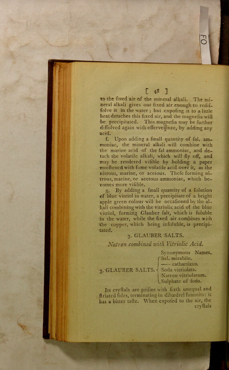~n O t 48 ] t5 the fixed *air of the mineral alkali. The mi- neral alkali gives out fixed air enough to redif- folve it in the water ; but expofing it to a little heat detaches this fixed air, and the magnefia will be precipitated. This magnefia may be further diffolved again with'effervefence, by adding any acid. f. Upon adding a fmall quantity of fal. am- moniac, the mineral alkali will combine with the marine acid of the fal ammoniac, and de- tach the volatile alkali, which will fly off, and may be rendered vilible by holding a paper moiftened with fome volatile acid over it, as the nitrous, marine, or acetous. Thefe forming ni- trous, marine, or acetous ammoniac, which be- comes more vifible. g. By adding a fmall quantity of a folution of blue vitriol in water, a precipitate of a bright apple green colour will be occafioned by the al- kali combining with the vitriolic acid of the blue vitriol, forming Glauber fait, which is foluble in the water, while the fixed air combines with the copper, which being infoluble, is precipi- tated. 3. GLAUBER SALTS. ^ . Natron combined with Vitriolic Acid. Synonymous Names, f Sal. mirabile. I catharticus. 3. GLAUBER SALTS. Soda vitriolata. j Natron vitriolatum. L Sulphate of loda. Its cryflals are prifms with fixth unequal and < flriated fides, terminating in dihcedrel fummits: it has a bitter tafte. When expofed to the air, the crvflals A