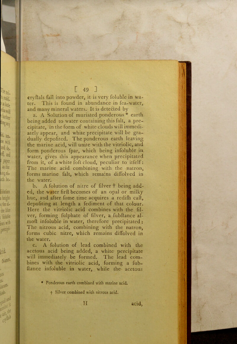 cryftals fall into powder, it is very foluble in wa- ter. This is found in abundance in fea-water, and many mineral waters. It is detefted by a. A Solution of muriated ponderous * earth being added lo water containing this fait, a pre- cipitate, in the form of white clouds will immedi- ately appear, and white precipitate will be gra- dually depofited. The ponderous earth leaving the marine acid, will unite with the vitriolic, and form ponderous fpar, which being infoluble in water, gives this appearance when precipitated from it, of a white foft cloud, peculiar to itfelf: The marine acid combining with the natron, forms marine fait, which remains dilfolved in the water. b. A folution of nitre of filver t being add- ed, the water firll becomes of an opal or milky hue, and after fome time acquires a redifli call, depofiting at length a fediment of that colour. Here the vitriolic acid combines with the fil- ver, forming fulphate of lilver, a fubftance al- moft infoluble in water, therefore precipitated; The nitrous acid, combining with the natron, forms cubic nitre, which remains diffolved in the water. c. A folution of lead combined with the acetous acid being added, a white percipitate will immediately be formed. The lead com- bines with the vitriolic acid, forming a fub- ftance infoluble in water, while the acetous * Ponderous earth combined with marine acid, f Silver combined with nitrous acid. H acid,