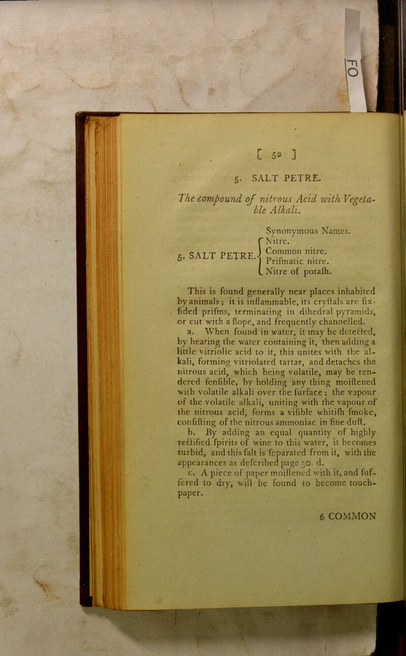The cojjipound of nitrous Acid with Vegeta- ble Alkali. Synonymous Names. Nitre. c A T -DirrmT? Common nitre. 5. SALT PETRE.< ^ • ^ rrilmatic nitre. Nitre of potafti. This is found generally near places inhabited by animals ; it is inflammable, its cryftals are fix- fided prifms, terminating in dihedral pyramids, or cut with aflope, and frequently channelled. a. When found in water, it may be detefted, by heating the water containing it, then adding a little vitriolic acid to it, this unites with the al- kali, forming vitriolated tartar, and detaches the nitrous acid, which being volatile, may be ren- dered fenfible, by holding any thing moillened with volatile alkali over the furface ; the vapour of the volatile alkali, uniting with the vapour of the nitrous acid, forms a vifible whitifh fmoke, confifting of the nitrous ammoniac in fine dufl. b. By adding an equal quantity of highly reffified fpirits of wine to this water, it becomes turbid, and this fait is feparated from it, with the appearances as defcribed page 50. d. c. A piece of paper moiftened with it, and fuf- fered to dry, will be found to become touch- paper. 6 COMMON
