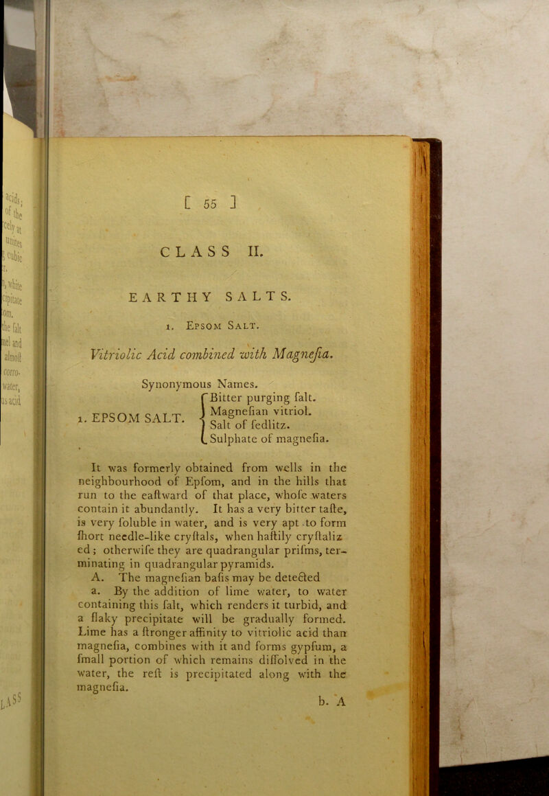 CLASS II. EARTHY SALTS. 1. Epsom Salt. Vitriolic Acid combined with Magnefia, Synonymous Names. Bitter purging fait. 1. EPSOM SALT. Magnefian vitriol. Salt of fedlitz. Sulphate of magnefia. It was formerly obtained from wells in the neighbourhood of Epfom, and in the hills that run to the eaftward of that place, whofe waters contain it abundantly. It has a very bitter tafte, is very foluble in water, and is very apt .to form fhort necdle-like cryftals, when haflily cryflaliz ed; otherwife they are quadrangular prifms, ter- minating in quadrangular pyramids. A. The magnefian bafis may be deteBed a. By the addition of lime v/ater, to water containing this fait, which renders it turbid, and a flaky precipitate will be gradually formed. Lime has a ftronger affinity to vitriolic acid than magnefia, combines with it and forms gypfum, a fmall portion of which remains diffolvcd in the water, the reft is precipitated along with the magnefia.