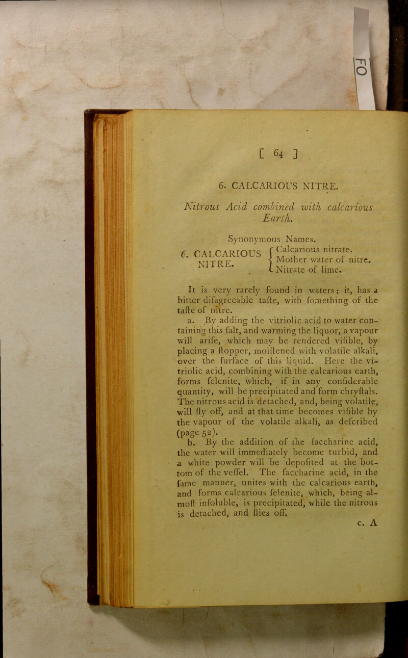 C 3 6. CALCARIOUS NITRE. Nitrous Acid combined with calcarious Earth, It is very rarely found in waters; it, has a bitter difagreeable tafte, with fomething of the tafte of nitre. a. _By adding the vitriolic acid to water con- taining this fait, and warming the liquor, a vapour will arife, which may be rendered vifible, by placing a Hopper, moiftened with volatile alkali, over the furface of this liquid. Here the vi- triolic acid, combining with the calcarious earth, forms felenite, which, if in any confiderable quantity, will be precipitated and form chryftals. The nitrous acid is detached, and, being volatile, will fly off, and at that time becomes vifible by the vapour of the volatile alkali, as deferibed b. By the addition of the faccharine acid, the water will immediately become turbid, and a white powder will be depofited at the bot- tom of the veffel.' The faccharine acid, in the fame manner, unites with the calcarious earth, and forms calcarious felenite, which, being al- moft infoluble, is precipitated, while the nitrous is detached, and flies off. Synonymous Names. 6. CALCARIOUS NITRE. ■ Calcarious nitrate. ■ Mother water of nitre . Nitrate of lime. (page 52). c. A