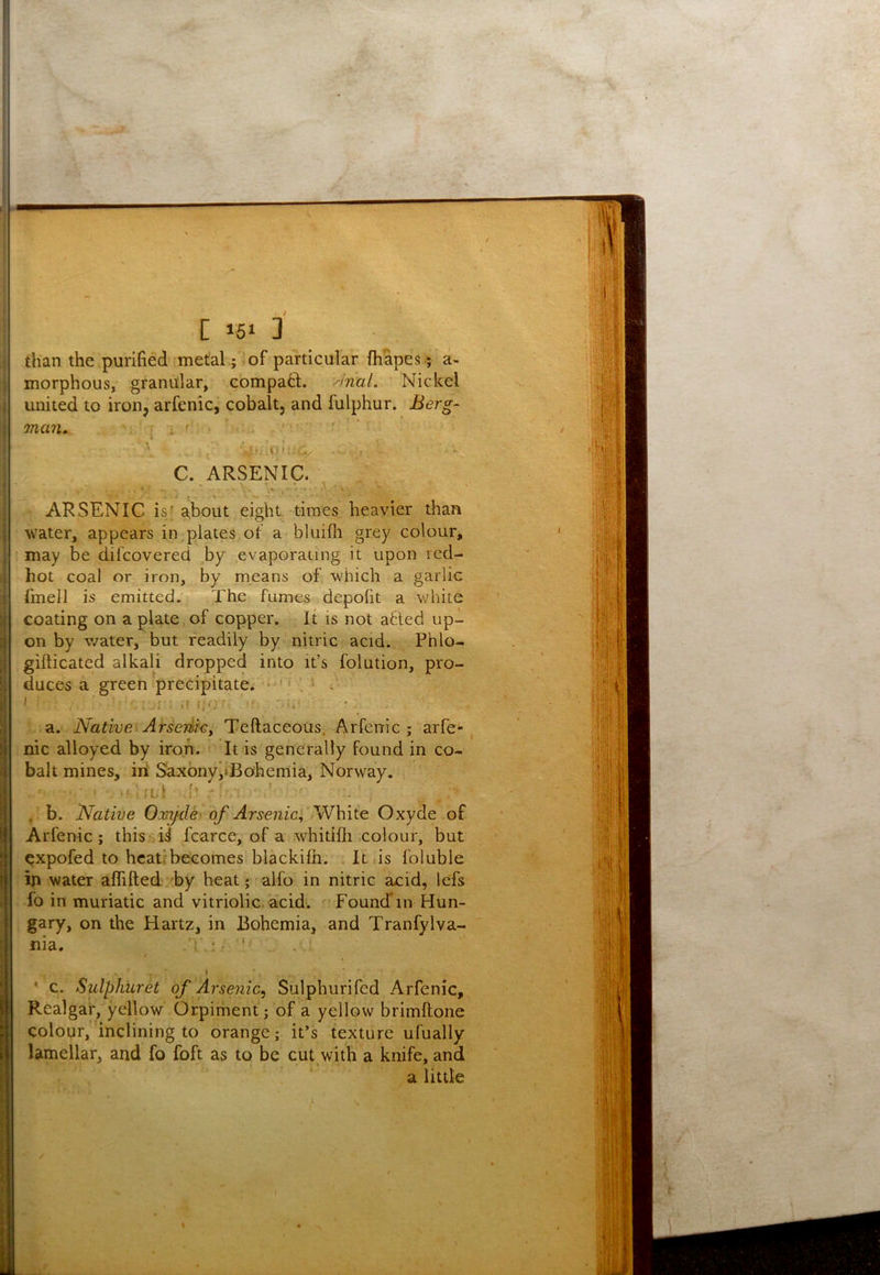 than the purified metal ; of particular (hapes; a- morphous, granular, compa61;. ^nal. Nickel united to iron, arfenic, cobalt, and fulphur. Ber^- ma7u ‘ i ' C. ARSENIC. ARSENIC isf about eight, times heavier than water, appears in plates of a bluifli grey colour, may be dil'covered by evaporating it upon red- hot coal or iron, by means of which a garlic fmell is emitted. The fumes depofit a white coating on a plate of copper. It is not a6ted up- on by w^ater, but readily by nitric acid. Phlo- gifticated alkali dropped into it’s folution, pro- duces a green precipitate. ; a. Native Arseriky Teftaceous, Arfenic ; arfe** nic alloyed by iron. It is generally found in co- balt mines, in Saxbnyi»Bohemia, Norway. • ■ ;l1 ' , b. Native Oooijde' of Arsenia, Wbiie. Oxyde of Arfenic; this ii fcarce, of a whitifli .colour, but expofed to hcatrbecomes blackifh. It,is foluble in water alfifted by heat ;■ alfo in nitric acid, lefs fo in muriatic and vitriolic acid'. Foundin Hun- gary, on the Hartz, in Bohemia, and Tranfylva- nia. i ', ' . ! t “ * c. Sulphuret of Arsenic, Sulphur!fed Arfenic, Realgar, yellow Orpiment; of a yellow brimftone colour, inclining to orange; it’s texture ufually lamellar, and fo foft as to be cut with a knife, and a little