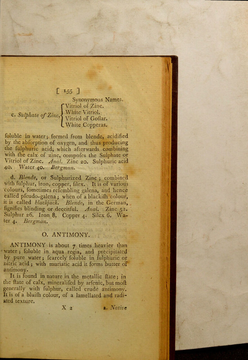 Synonymous Names. Vitriol of Zinc. White Vitriol. Vitriol of Goflar. White Copperas, foluble in water; formed from blende, acidified by the abforption of oxygen, and thus producing the fulphuric acid; which afterwards combining with the calx of zinc, corapofes the Sulphate or Vitriol of Zinc. Anal. Zinc 20. Sulphuric acid 40. Water 40. Bei'S'man. . ■r ^ s# d. Blende^ or Sulphurized Zinc ; combined wdth fulphur, iron, copper, filex. . It is of various colours, fometimes refembling galena, and hence called pfeudo-galena; when of a blackifh colour, it is called hlackjack. Blende, in the German, fignifies blinding or deceitful. Anal. Zinc 52. Sulphur 26. lron 8, Copper 4. Silex 6. War- ter 4. Bergman. O. ANTIMONY.* ' ■ ^ ANTIMONY is about 7 times heavier than water; foluble in aqua regia, and precipitated by pure water; fcarcely foluble in fulphuric or nitric acid; with muriatic acid it forms butter of antimony. It is found in nature in the metallic ftate; in the ftate of calx, mineralifed by arfenic, butmoft generally with fulphur, called crude antimony'. It is of a bluifh colour, of a lamellated and radi- ated texture.