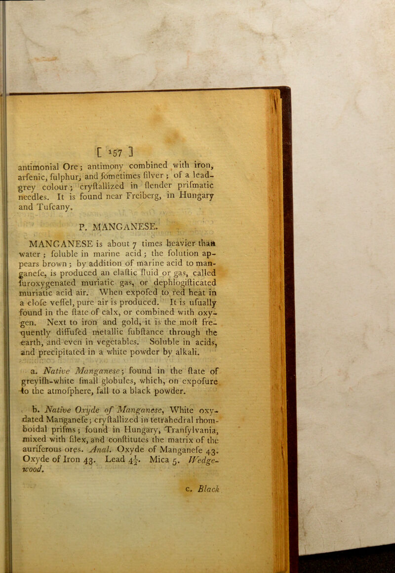 antimonial Ore; antimony combined ^witb iron, arfenic, fulphur, and Sometimes filver ; of a lead- grey colour; cryftallized in (lender prifmatic needles. It is found near Freiberg, in Hungary and Tufcany. p. manganese. * MANGANESE is about 7 times heavier thaii water; foluble in marine acid; the folution ap- pears brown; by addition of marine acid to man- ganefe, is produced an elallic fluid or gas, called furoxygenated muriatic gas, or dephlogifticated muriatic acid air. When expofed to fed heat in a clofe vefl'el, pure air is produced. ’ It is ufually found in the ftate of calx, or combined with oxy- gen. Next to iron and gold, it is the moft fre- quently diffufed metallic fubftance through the earth, and even in vegetables. Soluble in acids, and precipitated in a white powder by alkali. / ’ ■ i a. Native Manganese', found in the ftate of greyifh-white fmall globules, which, on expofure -io the atmofphere, fall to a black powder. b. Native Oxyde of Manganese, White oxy- dated Manganefe; cryftallized in tetrahedral rhoni- boidal prifms *, found in Hungary, Tranfylvania, mixed with filex, and conftitutes the matrix of the auriferous ores. Anal. Oxyde of Manganefe 43, Oxyde of Iron 43. Lead 4j. Mica 5. IVedge-^ v)ood. c. Black.