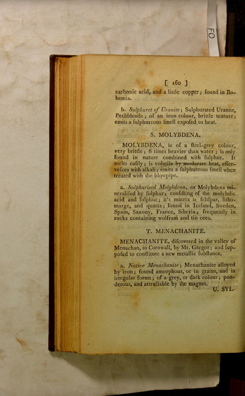 carbonic acid, and a little copper; found in Bo- hemia. I V- b. Sulphuret of Uranite’, Sulphurated Uranite, Bechblende; of an iron colour, brittle texture; emits a fulphureous fmell expofed to heat. S. MOLYBDENA. MOLYBDENA, is of a fteel-grey colour, very brittle ; 6 times heavier than water ; is only found in nature combined with fulphur. It melts ealily; is volatile by moderate heat, elFer- vefces with alkali; emits a fulphureous fmell when treated with the blowpipe. a. Sulphurised Molybdena,. or Molybdena mi- neralifed by fulphur; confifting of the molybdic acid and fulphur; it’s matrix is feltfpar, litho- marge, and quartz; found in Iceland, Sweden, Spain, Saxony, France, Siberia; frequently in rocks containing wolfrarh and tin ores. • * T. MENACHANITE. MENACHANITE, difcovered in the valley of Menachan, in Cornwall, by Mr. Gregor; and fup- pofed to conftitute a new metallic fubftance. i a. Native Menachanite; MenaChanite alloyed by iron; found amorphous, or in grains, and in irregular forms; of grey, or dark colour; pon- derous, and attra6lable by the magdet,^ * ^