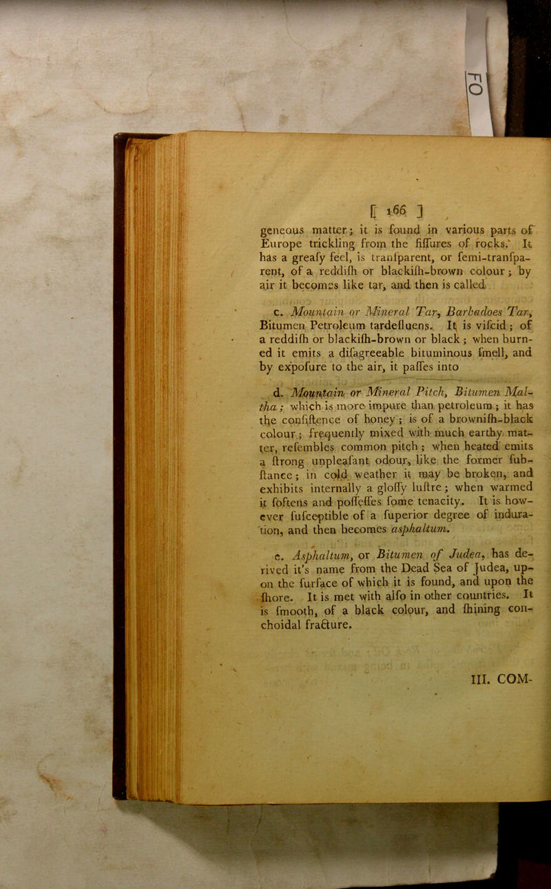 geneous matter ; it is found in various parts of Europe trickling froin the fiffures of rocks.' It has a greafy feel, is tranl'parent, or femi-tranfpa- rent, of a reddifli or blackilh-brown colour; by air it becomes like tar, and then is called c. Mountain or Mineral Tar^ Barbadoes Tar, Bitumen Petroleum tardefluen5., Iti is vifcid ; of a reddifh or blackilh-brown or black; when burn- ed it emits a difagreeable bituminous fmell, and by expofure to the air, it palfes into di.. Mountain or Mineral Pitchy Bitumen Mal- tha; whichds more impure than, petroleum ; it has the coohlfence of honey; is of a brownilh-black colour.; frequently mixed with much earthy, mat- ter, refembles common pitch j when heated' emits a ftrong unplea.fant odpu.r, like the former fub- ftance; in cold, weather it may be broken, and exhibits internally a glolfy luftre; when warmed it foPtens and polfelfes fome tenacity. It is how- ever fufceptible of a fuperior degree of indura- ^tion, and then becomes asphaltum, ^ ■c. Asphaltum, or Bitumen of Judea^ has de- rived it’s name from the Dead Sea of Judea, up- on the furface of which it is found, and upon the ,fhore. It is met with alfp in other countries. It is fmooth, of a black colour, and Ihining con- choidal frafture. III. COM-