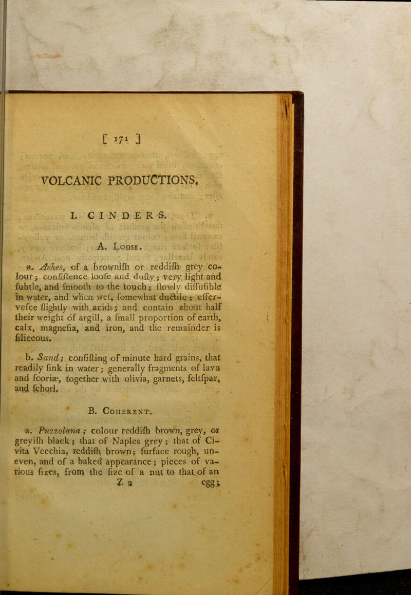 VOLCANIC PRODUCTIONS. L, C I N, D E R S X I > .A. Loose. . t; a.. ^sheSy of a brownifh or, reddifil! grey co- lour ; cojtififlenee, loofe and dufty; 'irery, light and fubtle, and fmooth to the touch; flowly dilfufible in water, and whea wety fomewhat ductile ; effer- vefce fliglitly .with acids; and contain about half their weight of argill, a fmall proportion of earth, calx, magnefia, and iron, and the remainder is iiliceous. * . b. Sand; confifting of minute hard grains, that readily link in water; generally fragments of lava and fcoriae, together with olivia, garnets, feltfpar, and fchorl. a. Puzzolana ; colour reddilh brown, grey, or greyi111 black ; that of Naples grey; that of Ci- vita Vecchia, reddilh brown; furface rough, un- even, and of a baked appearance; pieces of va- rious fizes, front the lize of a mu to thakof an t B. Coherent,