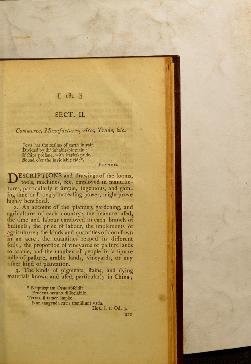 SECT, II. Commerce, Manufactures., Arts, Trade, &c^ Jove has the realms of earth in vain ' Divided by th’ inhabijable main : If Ihips profane, with fearlefs pride. Bound o’er the inviolable tide*. r Francis. Descriptions and drawings of the looms, tools, machines, See. employed in manufac- tures, particularly if fimple, ingenious, and gain- ing time or ftrongly increafing power, might prove highly beneficial. 2. An account of the planting, gardening, and agriculture of each country; the manure ufed, the time and labour employed in each branch of bufinefs; the price of labour, the implements of agriculture; the kinds and quantities of corn fown in an acre; the quantities reaped in different foils; the proportion of vineyards or pafture lands to arable, and the number of people in a fquare mile of pafture, arable lands, vineyards, or any other kind of plantation. 3. The kinds of pigmertts, ftains, and dying materials known and ufed, particularly in China; * Nequicquam Deus abfeidit Prudens oceano diffociabile Terras, li tamen impias Non tangenda rates tranfiliunt vada. Hor. I. I. Od.,3. are